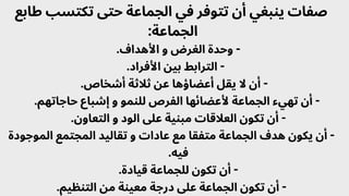 ‫طابع‬ ‫تكتسب‬ ‫حتى‬ ‫الجماعة‬ ‫في‬ ‫تتوفر‬ ‫أن‬ ‫ينبغي‬ ‫صفات‬
:‫الجماعة‬
.‫األهداف‬ ‫و‬ ‫الغرض‬ ‫وحدة‬ -
.‫األفراد‬ ‫بين‬ ‫الترابط‬ -
.‫أشخاص‬ ‫ثالثة‬ ‫عن‬ ‫أعضاؤها‬ ‫يقل‬ ‫ال‬ ‫أن‬ -
.‫حاجاتهم‬ ‫إشباع‬ ‫و‬ ‫للنمو‬ ‫الفرص‬ ‫ألعضائها‬ ‫الجماعة‬ ‫تهيء‬ ‫أن‬ -
.‫التعاون‬ ‫و‬ ‫الود‬ ‫عىل‬ ‫مبنية‬ ‫العالقات‬ ‫تكون‬ ‫أن‬ -
‫الموجودة‬ ‫المجتمع‬ ‫تقاليد‬ ‫و‬ ‫عادات‬ ‫مع‬ ‫متفقا‬ ‫الجماعة‬ ‫هدف‬ ‫يكون‬ ‫أن‬ -
.‫فيه‬
.‫قيادة‬ ‫للجماعة‬ ‫تكون‬ ‫أن‬ -
.‫التنظيم‬ ‫من‬ ‫معينة‬ ‫درجة‬ ‫عىل‬ ‫الجماعة‬ ‫تكون‬ ‫أن‬ -
 