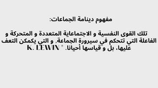 :‫الجماعات‬ ‫دينامة‬ ‫مفهوم‬
‫و‬ ‫المتحركة‬ ‫و‬ ‫المتعددة‬ ‫االجتماعاية‬ ‫و‬ ‫النفسية‬ ‫القوى‬ ‫تلك‬
‫التعف‬ ‫يكمكن‬ ‫التي‬ ‫و‬ ,‫الجماعة‬ ‫سيرورة‬ ‫في‬ ‫تتحكم‬ ‫التي‬ ‫الفاعلة‬
K. LEWIN " .‫أحيانا‬ ‫قياسها‬ ‫و‬ ‫بل‬ ،‫عليها‬
 