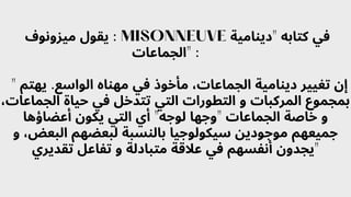 ‫ميزونوف‬ ‫يقول‬ : MISONNEUVE ‫"دينامية‬ ‫كتابه‬ ‫في‬
‫"الجماعات‬ :
" ‫يهتم‬ .‫الواسع‬ ‫مهناه‬ ‫في‬ ‫مأخوذ‬ ،‫الجماعات‬ ‫دينامية‬ ‫تغيير‬ ‫إن‬
،‫الجماعات‬ ‫حياة‬ ‫في‬ ‫تتدخل‬ ‫التي‬ ‫التطورات‬ ‫و‬ ‫المركبات‬ ‫بمجموع‬
‫أعضاؤها‬ ‫يكون‬ ‫التي‬ ‫أي‬ "‫لوجه‬ ‫"وجها‬ ‫الجماعات‬ ‫خاصة‬ ‫و‬
‫و‬ ،‫البعض‬ ‫لبعضهم‬ ‫بالنسبة‬ ‫سيكولوجيا‬ ‫موجودين‬ ‫جميعهم‬
‫تقديري‬ ‫تفاعل‬ ‫و‬ ‫متبادلة‬ ‫عالقة‬ ‫في‬ ‫أنفسهم‬ ‫"يجدون‬
 