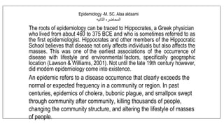 The roots of epidemiology can be traced to Hippocrates, a Greek physician
who lived from about 460 to 375 BCE and who is sometimes referred to as
the first epidemiologist. Hippocrates and other members of the Hippocratic
School believes that disease not only affects individuals but also affects the
masses. This was one of the earliest associations of the occurrence of
disease with lifestyle and environmental factors, specifically geographic
location (Lawson & Williams, 2001). Not until the late 19th century however,
did modern epidemiology come into existence.
An epidemic refers to a disease occurrence that clearly exceeds the
normal or expected frequency in a community or region. In past
centuries, epidemics of cholera, bubonic plague, and smallpox swept
through community after community, killing thousands of people,
changing the community structure, and altering the lifestyle of masses
of people.
Epidemiology -M. SC. Alaa aldaami
‫المحاضره‬
‫الثانيه‬
 