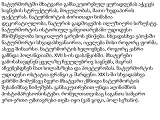 ნატურმორტში მხატვარი განსაკუთრებულ ყურადღებას აქცევს
საგნების სტრუქტურას, მოცულობას, მათი ზედაპირის
ფაქტურას. ნატურმორტის ძირითადი ნიშანია
დეკორატიულობა, ნატურის გადმოცემის ილუზიური სიზუსტე.
ნატურმორტის ისტორიულ განვითარებაში უდიდესი
მნიშვნელობა სოციალურ გარემოს ენიჭება. სხვადასხვა ეპოქაში
ნატურმორტი სხვადასხვანაირია, იცვლება მისი როგორც ფორმა,
ასევე შინაარსი. ნატურმორტის ხელოვნება, როგორც ჟანრი
გაჩნდა ჰოლანდიაში, XVII ს-ის დასაწყისში. მხატვრები
გამოსახავდნენ ყველაზე ჩვეულებრივ საგნებს, მაგრამ
აჩვენებდნენ მათ სილამაზესა და პოეტურობას. ნატურმორტის
უდიდესი ოსტატია ფრანგი ჟ. შარდენი. XIX ს-ში სხვადასხვა
ჟანრში მომუშავე ბევრი მხატვარი ქმნიდა ნატურმორტის
შესანიშნავ ნიმუშებს. განსაკუთრებით უნდა აღინიშნოს
პოსტიმპრესიონისტები. რომელთათვისაც საგანთა სამყარო
ერთ-ერთი უმთავრესი თემა იყო (ვან გოგი, პოლ სეზანი).
 