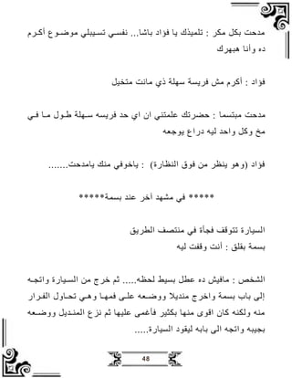 48
‫يرو‬‫ي‬ ‫أ‬ ‫يدا‬‫ي‬‫ادم‬ ‫ييبلي‬‫ي‬‫لس‬ ‫يي‬‫ي‬‫افس‬ ‫بظةظ‬ ‫فؤاة‬ ‫جظ‬ ‫للميذك‬ : ‫اكر‬ ‫بكل‬ ‫ح‬ ‫ا‬
‫دبهرك‬ ‫وأاظ‬ ‫ةو‬
‫اتخيل‬ ‫اظا‬ ‫ذ‬ ‫سهل‬ ‫فرجس‬ ‫ال‬ ‫رو‬ ‫أ‬ : ‫فؤاة‬
‫ح‬ ‫ا‬
‫ابتسمظ‬
‫يي‬‫ي‬‫ف‬ ‫يظ‬‫ي‬‫ا‬ ‫يدل‬‫ي‬‫ط‬ ‫يهل‬‫ي‬‫س‬ ‫فرجسب‬ ‫ح‬ ‫ا‬ ‫ان‬ ‫علمتني‬ ‫حضرلل‬ :
‫عب‬ ‫جد‬ ‫ةراا‬ ‫ليب‬ ‫واح‬ ‫ل‬ ‫و‬ ‫اي‬
‫ح‬ ‫جظا‬ ‫انل‬ ‫دفي‬ ‫جظ‬ : ) ‫ظر‬ ‫الن‬ ‫فدق‬ ‫اظ‬ ‫ر‬ ‫جن‬ ‫(ودد‬ ‫فؤاة‬
*****
‫بسم‬ ‫عن‬ ‫ر‬ ‫آ‬ ‫امه‬ ‫في‬
*****
‫الطرجق‬ ‫انتصف‬ ‫في‬ ‫فجب‬ ‫لتدقف‬ ‫السيظر‬
‫ليب‬ ‫وقف‬ ‫أا‬ : ‫بقلق‬ ‫بسم‬
‫بسيط‬ ‫عطل‬ ‫ةو‬ ‫اظفيل‬ : ‫المخ‬
‫يب‬‫ي‬‫والج‬ ‫ييظر‬‫ي‬‫الس‬ ‫اظ‬ ‫رج‬ ‫م‬ ‫ب‬ ‫لف‬
‫يرار‬‫ي‬‫الف‬ ‫يظول‬‫ي‬‫لف‬ ‫يي‬‫ي‬‫ود‬ ‫يظ‬‫ي‬‫فمه‬ ‫يع‬‫ي‬‫عل‬ ‫يعب‬‫ي‬‫ووم‬ ‫ج‬ ‫ان‬ ‫رج‬ ‫وا‬ ‫بسم‬ ‫بظف‬ ‫إلع‬
‫يعب‬‫ي‬‫ووم‬ ‫جل‬ ‫ي‬‫ي‬‫المن‬ ‫ازا‬ ‫م‬ ‫عليهظ‬ ‫مع‬ ‫فب‬ ‫بكثير‬ ‫انهظ‬ ‫اقد‬ ‫ظن‬ ‫ولكنب‬ ‫انب‬
‫السيظر‬ ‫ليقدة‬ ‫بظبب‬ ‫الع‬ ‫والجب‬ ‫بجيبب‬
 