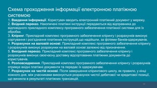 10
Схема проходження інформації електронною платіжною
системою
1. Введення інформації. Користувач вводить електронний платіжний документ у мережу.
2. Вхідний переказ. Накопичені платіжні інструкції передаються від відправника до
відповідного прикладного комплексу програмного забезпечення платіжної системи для їх
обробки.
3. Кліринг. Прикладний комплекс програмного забезпечення клірингу і розрахунків виконує
сортування і роз’єднання платіжних інструкцій,що надійшли, за філіями банків-одержувачів.
4. Розрахунок на валовій основі. Прикладний комплекс програмного забезпечення клірингу
і розрахунків виконує розрахунки на валовій основі залежно від призначення.
5. Вихідний переказ. Прикладний комплекс програмного забезпечення клірингу і
розрахунків виконує своєчасну доставку відсортованих платіжних документів до
користувачів.
6. Розповсюдження. Прикладний комплекс програмного забезпечення клірингу і розрахунків
отримує вхідні платіжні документи та передає їх одержувачам.
7. Розрахунок на чистій основі. Після завершення клірингового циклу, як правило, у кінці
кожного дня, між учасниками виконується розрахунок чистої дебетової чи кредитової позиції,
що виникла в результаті платіжних трансакцій.
 
