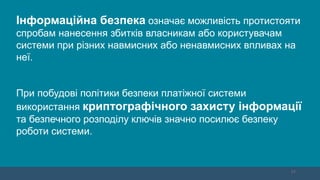 11
Інформаційна безпека означає можливість протистояти
спробам нанесення збитків власникам або користувачам
системи при різних навмисних або ненавмисних впливах на
неї.
При побудові політики безпеки платіжної системи
використання криптографічного захисту інформації
та безпечного розподілу ключів значно посилює безпеку
роботи системи.
 