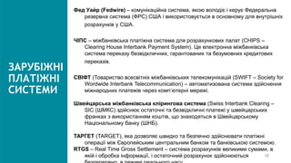 ЗАРУБІЖНІ
ПЛАТІЖНІ
СИСТЕМИ
Фед Уайр (Fedwire) – комунікаційна система, якою володіє і керує Федеральна
резервна система (ФРС) США і використовується в основному для внутрішніх
розрахунків у США.
ЧІПС – міжбанківська платіжна система для розрахункових палат (CHIPS –
Clearing House Interbank Payment System). Це електронна міжбанківська
система переказу безвідкличних, гарантованих та безумовних кредитових
переказів.
СВІФТ (Товариство всесвітніх міжбанківських телекомунікацій (SWIFT – Society for
Wordwide Interbank Telecommunication) – автоматизована система здійснення
міжнародних платежів через комп’ютерні мережі.
Швейцарська міжбанківська клірингова система (Swiss Interbank Clearing –
SIC (ШМКС) здійснює остаточні та безвідкличні платежі у швейцарських
франках з використанням коштів, що знаходяться в Швейцарському
Національному банку (ШНБ).
ТАРГЕТ (TARGET), яка дозволяє швидко та безпечно здійснювати платіжні
операції між Європейським центральним банком та банківською системою.
RTGS – Real Time Gross Settlement – система розрахунків великими сумами, в
якій і обробка інформації, і остаточний розрахунок здійснюються 12
 