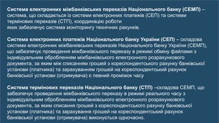 15
Система електронних міжбанківських переказів Національного банку (СЕМП) –
система, що складається із системи електронних платежів (СЕП) та системи
термінових переказів (СТП), координацію роботи
яких забезпечує система моніторингу технічних рахунків.
Система електронних платежів Національного банку України (СЕП) – складова
системи електронних міжбанківських переказів Національного банку України (СЕМП),
що забезпечує проведення міжбанківського переказу в режимі обміну файлами з
індивідуальним обробленням міжбанківського електронного розрахункового
документа, за яким між списанням грошей з кореспондентського рахунку банківської
установи (платника) та зарахуванням грошей на кореспондентський рахунок
банківської установи (отримувача) є певний проміжок часу
Система термінових переказів Національного банку (СТП) –складова СЕМП, що
забезпечує проведення міжбанківського переказу в режимі реального часу з
індивідуальним обробленням міжбанківського електронного розрахункового
документа, за яким списання грошей з кореспондентського рахунку банківської
установи (платника) та зарахування грошей на кореспондентський рахунок
банківської установи (отримувача) виконується одночасно.
 