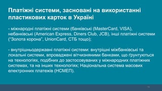16
Платіжні системи, засновані на використанні
пластикових карток в Україні
- міжнародні платіжні системи (банківські (MasterCard, VISA),
небанківські (American Express, Diners Club, JCB), інші платіжні системи
(“Золота корона”, UnionCard, СТБ тощо);
- внутрішньодержавні платіжні системи: внутрішні міжбанківські та
локальні системи, впроваджені вітчизняними банками, що ґрунтуються
на технологіях, подібних до застосовуваних у міжнародних платіжних
системах, та на інших технологіях; Національна система масових
електронних платежів (НСМЕП).
 