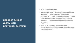правова основа
діяльності
платіжної системи
• Конституція України
• закони України “Про Національний банк
України” , “Про банки і банківську
діяльність” , “Про телекомунікації” , “Про
платіжні системи та переказ грошей в
Україні” , “Про електронний цифровий
підпис” ,
• інші акти законодавства України та
нормативно-правові акти Національного
банку України
2
 