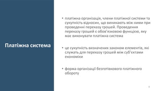 Платіжна система
• платіжна організація, члени платіжної системи та
сукупність відносин, що виникають між ними при
проведенні переказу грошей. Проведення
переказу грошей є обов’язковою функцією, яку
має виконувати платіжна система
• це сукупність визначених законом елементів, які
служать для переказу грошей між суб’єктами
економіки
• форма організації безготівкового платіжного
обороту
3
 