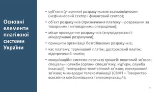 Основні
елементи
платіжної
системи
України
• суб’єкти (учасники) розрахункових взаємовідносин
(нефінансовий сектор і фінансовий сектор);
• об’єкт розрахунків (призначення платежу – розрахунки за
товарними і нетоварними операціями);
• місце проведення розрахунків (внутрідержавні і
міждержавні розрахунки);
• принципи організації безготівкових розрахунків;
• час платежу: терміновий платіж; достроковий платіж;
відстрочений платіж;
• комунікаційні системи переказу грошей: поштовий зв’язок;
спеціальні служби (органи спецзв’язку, кур’єри, служба
інкасації); телеграфно-телетайпний зв’язок; електронний
зв’язок; міжнародні телекомунікації (СВІФТ – Товариство
всесвітніх міжбанківських телекомунакацій);
5
 
