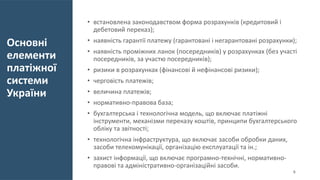 Основні
елементи
платіжної
системи
України
• встановлена законодавством форма розрахунків (кредитовий і
дебетовий переказ);
• наявність гарантії платежу (гарантовані і негарантовані розрахунки);
• наявність проміжних ланок (посередників) у розрахунках (без участі
посередників, за участю посередників);
• ризики в розрахунках (фінансові й нефінансові ризики);
• черговість платежів;
• величина платежів;
• нормативно-правова база;
• бухгалтерська і технологічна модель, що включає платіжні
інструменти, механізми переказу коштів, принципи бухгалтерського
обліку та звітності;
• технологічна інфраструктура, що включає засоби обробки даних,
засоби телекомунікації, організацію експлуатації та ін.;
• захист інформації, що включає програмно-технічні, нормативно-
правові та адміністративно-організаційні засоби.
6
 