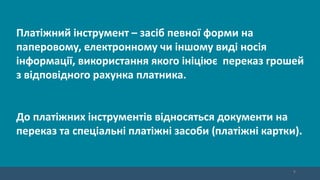 9
Платіжний інструмент – засіб певної форми на
паперовому, електронному чи іншому виді носія
інформації, використання якого ініціює переказ грошей
з відповідного рахунка платника.
До платіжних інструментів відносяться документи на
переказ та спеціальні платіжні засоби (платіжні картки).
 