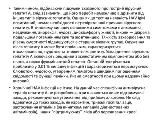 • Таким чином, підбиваючи підсумки сказаного про гострий вірусний
гепатит А, слід зазначити, що його перебіг неможливо відрізнити від
інших типів вірусних гепатитів. Однак якщо тест на наявність HАV IgM
позитивний, немає необхідності перевіряти інші причини вірусного
гепатиту. В типовому випадку основними симптомами є лихоманка,
нездужання, анорексія, нудота, дискомфорт у животі, інколи — діарея з
подальшим потемнінням сечі та жовтяницею. Тяжкість захворювання та
рівень смертності підвищуються в старших вікових групах. Одужання
після гепатиту А може бути повільним, характеризується
втомлюваністю, нудотою та зниженням апетиту. Ускладнення вірусного
гепатиту А включають рецидиви з холестатичним компонентом або без
нього, а також фульмінантний гепатит. Останній зустрічається
приблизно у 0,01 % випадку інфекцій і характеризується персистуючою
блювотою, нудотою, утворенням гематом з швидким погіршенням
свідомості та функції печінки. Ризик смертності при цьому надзвичайно
високий.
• Хронічної HАV інфекції не існує. На даний час специфічна антивірусна
терапія гепатиту А не розроблена, призначаються лише підтримуючі
заходи, рекомендується утримання від прийому алкоголю. Не слід
вдаватися до таких заходів, як карантин, тривалі госпіталізації,
застосування вітамінів (за винятком випадків діагностованих
авітамінозів), інших "підтримуючих” ліків або переливання крові.
 