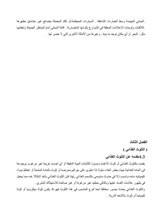 ‫العمارات‬ ‫وسط‬ ‫المهدمة‬ ‫المباني‬.
‫الشاهقة‬
‫السيارات‬ .
‫المحطمة‬
،
‫أو‬
‫غير‬ ‫ببضائع‬ ‫المحملة‬ ‫تلك‬
‫متناسق‬
‫مظهرها‬
‫ولوحات‬ ‫الالفتات‬.
‫اإلعالنات‬
‫الشوارع‬ ‫في‬ ‫المعلقة‬
‫بألوانها‬
‫المباني‬ ‫اقانة‬ . ‫المتضاربة‬
‫أمام‬
‫الجميلة‬ ‫المناظر‬
‫وإخفا‬
‫ئها‬
‫البحر‬ : ‫مثل‬
‫أو‬
‫وغ‬ . ‫مياه‬ ‫به‬ ‫توجد‬ ‫مكان‬ ‫أي‬
‫من‬ ‫يرها‬
‫األمثلة‬
‫األخرى‬
.‫لها‬ ‫حصر‬ ‫ال‬ ‫التي‬
‫الثالث‬ ‫الفصل‬
) ‫الغذائي‬ ‫التلوث‬ (
1.3
‫الغذائي‬ ‫التلوث‬ ‫عن‬ ‫مقدمه‬
‫بوج‬ ‫مرغوب‬ ‫غير‬ ‫غريبة‬ ‫أجسام‬ ‫أي‬ ‫أو‬ ‫الدقيقة‬ ‫الحية‬ ‫الكائنات‬ ‫وصول‬ ‫االغذيه‬ ‫تلوث‬ ‫أو‬ ‫الغذائي‬ ‫بالتلوث‬ ‫يقصد‬
‫ودها‬
‫بمواد‬ ‫اختلط‬ ‫أو‬ ‫المشعة‬ ‫بالمادة‬ ‫تلوث‬ ‫أو‬ ‫ممرضه‬ ‫جراثيم‬ ‫على‬ ‫احتوى‬ ‫إذا‬ ‫ملوثا‬ ‫الغذاء‬ ‫يعتبر‬ ‫حيث‬ ‫الغذائية‬ ‫المادة‬ ‫في‬
‫يجعل‬ ‫مما‬ ‫عده‬ ‫أشكاال‬ ‫يأخذ‬ ‫الغذائي‬ ‫التلوث‬ ‫فان‬ ‫لهذا‬, ‫الغذائي‬ ‫بالتسمم‬ ‫مايسمى‬ ‫حدوث‬ ‫في‬ ‫ذال‬ ‫وتسبب‬ ‫سامه‬ ‫كيميائيه‬
‫جع‬ ‫وبالتالي‬ ‫عليها‬ ‫الفساد‬ ‫عالمات‬ ‫ظهور‬ ‫في‬
. ‫البشري‬ ‫لالستهالك‬ ‫صالحه‬ ‫غير‬ ‫أو‬ ‫مرغوبة‬ ‫غير‬ ‫لها‬
‫تلوثا‬ ‫أو‬ ‫ميكروبيا‬ ‫تلوثا‬ ‫يكون‬ ‫قد‬ ‫فهو‬ ‫التلوث‬ ‫هذا‬ ‫في‬ ‫المتسبب‬ ‫لنوع‬ ‫تبعا‬ ‫مختلفة‬ ‫بصور‬ ‫يحدث‬ ‫الغذائي‬ ‫والتلوث‬
. ‫الذرية‬ ‫باالشعه‬ ‫تلوث‬ ‫أو‬ ‫كيميائيا‬
 