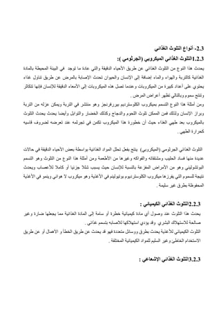 2.3
-
‫أنواع‬
‫الغذائي‬ ‫التلوث‬
1.2.3
:) ‫(الجرثومي‬ ‫الميكروبي‬ ‫الغذائي‬ ‫التلوث‬
‫يح‬
‫بالمادة‬ ‫المحيطة‬ ‫البيئة‬ ‫في‬ ‫توجد‬ ‫ما‬ ‫عادة‬ ‫والتي‬ ‫الدقيقة‬ ‫األحياء‬ ‫طريق‬ ‫عن‬ ‫الغذائي‬ ‫التلوث‬ ‫من‬ ‫النوع‬ ‫هذا‬ ‫دث‬
‫غذاء‬ ‫تناول‬ ‫طريق‬ ‫عن‬ ‫بالمرض‬ ‫اإلصابة‬ ‫تحدث‬ ‫والحيوان‬ ‫اإلنسان‬ ‫إلى‬ ‫إضافة‬ ‫والماء‬ ‫والهواء‬ ‫كالتربة‬ ‫الغذائية‬
‫الميكر‬ ‫هذه‬ ‫تصل‬ ‫وعندما‬ ‫الميكروبات‬ ‫من‬ ‫كبيرة‬ ‫أعداد‬ ‫على‬ ‫يحتوي‬
‫تتكاثر‬ ‫فإنها‬ ‫لإلنسان‬ ‫الدقيقة‬ ‫األمعاء‬ ‫إلى‬ ‫وبات‬
. ‫المرض‬ ‫أعراض‬ ‫تظهر‬ ‫وبالتالي‬ ‫سموم‬ ‫وتنتج‬
‫التربة‬ ‫من‬ ‫عزله‬ ‫ويمكن‬ ‫التربة‬ ‫في‬ ‫منتشر‬ ‫وهو‬ ‫بيررفرنجز‬ ‫الكلوسترديم‬ ‫بميكروب‬ ‫التسمم‬ ‫النوع‬ ‫هذا‬ ‫أمثلة‬ ‫ومن‬
‫والتوابل‬ ‫الخضار‬ ‫وكذلك‬ ‫والدجاج‬ ‫اللحوم‬ ‫تلوث‬ ‫الممكن‬ ‫فمن‬ ‫ولذلك‬ ‫اإلنسان‬ ‫وبراز‬
‫التلوث‬ ‫يحدث‬ ‫يحدث‬ ‫وأيضا‬
‫قاسيه‬ ‫لضروف‬ ‫تعرضه‬ ‫عند‬ ‫تجرثمه‬ ‫في‬ ‫تكمن‬ ‫الميكروب‬ ‫هذا‬ ‫خطورة‬ ‫أن‬ ‫حيث‬ ‫الغذاء‬ ‫طهي‬ ‫بعد‬ ‫بالميكروب‬
. ‫الطهي‬ ‫كحرارة‬
‫حاالت‬ ‫في‬ ‫الدقيقة‬ ‫األحياء‬ ‫بعض‬ ‫بواسطة‬ ‫الغذائية‬ ‫المواد‬ ‫تحلل‬ ‫بفعل‬ ‫ينتج‬ )‫(الميكروبي‬ ‫الجرثومي‬ ‫الغذائي‬ ‫التلوث‬
‫و‬ ‫الحليب‬ ‫فساد‬ ‫منها‬ ‫عديدة‬
‫التسمم‬ ‫وهو‬ ‫التلوث‬ ‫من‬ ‫النوع‬ ‫هذا‬ ‫أمثلة‬ ‫ومن‬ ‫األطعمة‬ ‫من‬ ‫وغيرها‬ ‫والفواكه‬ ‫مشتقاته‬
‫ويحدث‬ ‫لألعصاب‬ ‫كامال‬ ‫أو‬ ‫جزئيا‬ ‫شلال‬ ‫يسبب‬ ‫حيث‬ ‫لإلنسان‬ ‫بالنسبة‬ ‫المفزعة‬ ‫األمراض‬ ‫من‬ ‫وهو‬ ‫البوتشوليني‬
‫هوائي‬ ‫ال‬ ‫ميكروب‬ ‫وهو‬ ‫األغذية‬ ‫في‬ ‫بوتيولينم‬ ‫الكلوسترديوم‬ ‫ميكروب‬ ‫يفرزها‬ ‫التي‬ ‫للسموم‬ ‫نتيجة‬
‫األغذية‬ ‫في‬ ‫وينمو‬
. ‫سليمة‬ ‫غير‬ ‫بطرق‬ ‫المحفوظة‬
2.2.3
: ‫الكيميائي‬ ‫الغذائي‬ ‫التلوث‬
‫يجعله‬ ‫مما‬ ‫الغذائية‬ ‫المادة‬ ‫إلى‬ ‫سامة‬ ‫أو‬ ‫خطرة‬ ‫كيميائية‬ ‫مادة‬ ‫أي‬ ‫وصول‬ ‫عند‬ ‫التلوث‬ ‫هذا‬ ‫يحدث‬
‫ا‬
‫وغير‬ ‫ضارة‬
. ‫غذائي‬ ‫بتسمم‬ ‫لالصابه‬ ‫استهالكها‬ ‫يؤدي‬ ‫وقد‬ ‫البشري‬ ‫لالستهالك‬ ‫صالحة‬
‫لأل‬ ‫الكيميائي‬ ‫التلوث‬
‫طريق‬ ‫عن‬ ‫أو‬ ‫اآلهمال‬ ‫و‬ ‫الخطأ‬ ‫طريق‬ ‫عن‬ ‫يحدث‬ ‫قد‬ ‫فهو‬ ‫متعددة‬ ‫ووسائل‬ ‫بطرق‬ ‫يحدث‬ ‫غذية‬
. ‫المختلفة‬ ‫الكيميائية‬ ‫للمواد‬ ‫السليم‬ ‫وغير‬ ‫الخاطئ‬ ‫االستخدام‬
3.2.3
: ‫اإلشعاعي‬ ‫الغذائي‬ ‫التلوث‬
 