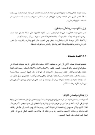 ‫المش‬ ‫للمواد‬ ‫الزراعية‬ ‫الغذائية‬ ‫المنتجات‬ ‫او‬ ‫الغذاء‬ ‫لتعرض‬ ‫نتيجة‬ ‫باالشعاع‬ ‫الغذائي‬ ‫التلوث‬ ‫يحدث‬
‫حاالت‬ ‫في‬ ‫عة‬
‫او‬ ‫التجارب‬ ‫بمخلفات‬ ‫والماء‬ ‫الهواء‬ ‫لتاوث‬ ‫نتيجة‬ ‫او‬ ‫الزراعية‬ ‫والتربة‬ ‫النباتات‬ ‫على‬ ‫الذري‬ ‫الغبار‬ ‫تساقط‬
. ‫الذرية‬ ‫او‬ ‫النووية‬ ‫النشاطات‬
4.2.3
:)‫(العفن‬ ‫الفطريات‬ ‫بسموم‬ ‫التلوث‬
‫حي‬ ‫اإلنسان‬ ‫صحة‬ ‫على‬ ‫الخطورة‬ ‫شديدة‬ ‫سموما‬ ‫وتفرز‬ ‫األغذية‬ ‫على‬ ‫الفطريات‬ ‫اتواع‬ ‫بعض‬ ‫تنمو‬
‫تسبب‬ ‫ث‬
. ‫باألجنة‬ ‫وتشوه‬ ‫وراثية‬ ‫تغيرات‬ ‫حدوث‬ ‫وكذلك‬ ‫المختلفة‬ ‫واألنسجة‬ ‫القلب‬ ‫بوظائف‬ ‫وخلال‬ ‫الكبد‬ ‫سرطان‬
‫الفول‬ ‫مثل‬ ‫والبقوليات‬ ‫والذرة‬ ‫القمح‬ ‫مثل‬ ‫الحبوب‬ ‫)هي‬ ‫(العفن‬ ‫بالفطريات‬ ‫للتلوث‬ ‫عرضة‬ ‫األكثر‬ ‫واألغذية‬
‫وهكذ‬ ‫والفاصوليا‬ ‫والعدس‬ ‫السوداني‬
‫ا‬
‫والفواك‬ ‫والمكسرات‬ ‫والدقيق‬ ‫الخبز‬
. ‫المجففة‬ ‫ه‬
5.2.3
: ‫بالمبيدات‬ ‫التلوث‬
‫في‬ ‫المبيدات‬ ‫متبقيات‬ ‫وتتواجد‬ ‫اإلنتاج‬ ‫زيادة‬ ‫بهدف‬ ‫اآلفات‬ ‫مختلف‬ ‫من‬ ‫الزراعي‬ ‫اإلنتاج‬ ‫لحماية‬ ‫المبيدات‬ ‫تستخدم‬
‫الغنية‬ ‫الغدد‬ ‫وبعض‬ ‫الداخلية‬ ‫واألحشاء‬ ‫واأللبان‬ ‫واألسماك‬ ‫والطيور‬ ‫اللحوم‬ ‫ودهون‬ ‫والفواكه‬ ‫الخضر‬ ‫أنواع‬ ‫معظم‬
‫الم‬ ‫مثل‬ ‫بالدهن‬
‫خاصة‬ ‫بصفة‬ ‫العصبي‬ ‫الجهاز‬ ‫على‬ ‫تؤثر‬ ‫أنها‬ ‫إلى‬ ‫المبيدات‬ ‫خطورة‬ ‫وترجع‬ ‫والكبد‬ ‫والكلى‬ ‫خ‬
‫إلى‬ ‫التأثير‬ ‫يصل‬ ‫بل‬ ‫التناسل‬ ‫وأعضاء‬ ‫والقلب‬ ‫والكلى‬ ‫الكبد‬ ‫مثل‬ ‫المختلفة‬ ‫الجسم‬ ‫اعظاء‬ ‫وظائف‬ ‫في‬ ‫خلال‬ ‫وتحدث‬
‫المواليد‬ ‫في‬ ‫خلقي‬ ‫تشوه‬ ‫أو‬ ‫سرطانية‬ ‫أو‬ ‫وراثية‬ ‫تأثيرات‬ ‫تحدث‬ ‫حيث‬ ‫الخلية‬ ‫مكونات‬ ‫أهم‬
‫خلل‬ ‫إلى‬ ‫األمر‬ ‫ويتعدى‬
. ‫األطفال‬ ‫وخاصة‬ ‫األفراد‬ ‫سلوك‬ ‫في‬
6.2.3
: ‫الثقيلة‬ ‫بالمعادن‬ ‫التلوث‬
‫تواجه‬ ‫التي‬ ‫المشكالت‬ ‫اكبر‬ ‫من‬ ‫والنحاس‬ ‫والكادميوم‬ ‫والزنك‬ ‫والزئبق‬ ‫الرصاص‬ ‫مثل‬ ‫الثقيلة‬ ‫بالمعادن‬ ‫التسمم‬ ‫أصبح‬
‫إ‬ ‫المعادن‬ ‫لهذه‬ ‫وتناوله‬ ‫اإلنسان‬ ‫تعرض‬ ‫يؤدي‬ ‫حيث‬ ‫الحاضر‬ ‫الوقت‬ ‫في‬ ‫اإلنسان‬
‫مثل‬ ‫األمراض‬ ‫بعض‬ ‫حدوث‬ ‫لى‬
‫في‬ ‫أصبح‬ ‫والذي‬ ‫الكلوي‬ ‫الفشل‬
‫األخيرة‬ ‫اآلونة‬ ‫في‬ ‫مخيفة‬ ‫زيادة‬
‫وظائف‬ ‫في‬ ‫خلل‬ ‫إلى‬ ‫التسمم‬ ‫من‬ ‫النوع‬ ‫هذا‬ ‫ويؤدي‬
‫التأثير‬ ‫إلى‬ ‫ترجع‬ ‫العقلي‬ ‫التخلف‬ ‫من‬ ‫حاالت‬ ‫إلى‬ ‫كذلك‬ ‫يؤدي‬ ‫وقد‬ ‫واألنيميا‬ ‫اإلجهاض‬ ‫حاالت‬ ‫في‬ ‫وزيادة‬ ‫الكبد‬
‫العص‬ ‫الجهاز‬ ‫على‬ ‫المعادن‬ ‫لهذه‬ ‫الضار‬
. ‫بي‬
 