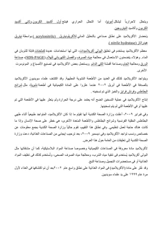 ‫ليشكل‬ ً‫ا‬‫الحراري‬ ‫ويتحلل‬
‫أمونيا‬
‫ا‬ ‫التحلل‬ ‫أما‬ ،
‫فينتج‬ ‫لحراري‬
‫الكربون‬ ‫أكسيد‬ ‫أول‬
‫أكسيد‬ ‫وثاني‬
‫الكربون‬
‫وأكاسيد‬
‫النيتروجين‬
.
‫المائي‬ ‫بالتحليل‬ ‫صناعي‬ ‫نطاق‬ ‫على‬ ‫األكريالميد‬ ‫ر‬َّ‫ـ‬‫حض‬ُ‫ـ‬‫ي‬
‫لألكريلونيتريل‬
(
( acrylonitrile
‫بواسطة‬
‫نيتريل‬
‫هيدر‬
‫اتاز‬
(
( nitrile hydratase
.
‫تخليق‬ ‫في‬ ‫يستخدم‬ ‫األكريالميد‬ ‫معظم‬
‫الپولي‬
‫أكريالميدات‬
‫عديدة‬ ‫استخدامات‬ ‫لها‬ ‫التي‬ ،
‫كمثخنات‬
‫في‬ ‫للذوبان‬ ‫قابلة‬
.‫الماء‬
‫معالجة‬ ‫في‬ ‫االستعمال‬ ‫يتضمنون‬ ‫وهؤالء‬
‫الصرف‬ ‫مياه‬
‫للهالم‬ ‫الكهربائي‬ ‫والفصل‬
(
PAGE
-
SDS
)
،
‫صناعة‬
‫الورق‬
‫ومعالجة‬
‫الخام‬
‫أقمشة‬ ‫وصناعة‬
‫الدائم‬ ‫الكي‬
.
‫تصنيع‬ ‫في‬ ‫األكريالميد‬ ‫بعض‬ ‫ويستعمل‬
‫المونومرت‬ ‫و‬ ‫األصباغ‬
‫األخرى‬
.
‫األكريالميد‬ ‫سويديون‬ ‫علماء‬ ‫اكتشف‬ ‫وقد‬ .‫المطهية‬ ‫النشوية‬ ‫األطعمة‬ ‫من‬ ‫العديد‬ ‫في‬ ‫كذلك‬ ‫األكريالميد‬ ‫ويتواجد‬
‫أبريل‬ ‫في‬ ‫األطعمة‬ ‫في‬ ‫بالصدفة‬
6116
‫عندم‬
‫أطعمة‬ ‫في‬ ‫الكيميائية‬ ‫المادة‬ ‫على‬ ‫عثروا‬ ‫ا‬
‫نشوية‬
‫مثل‬ ،
‫شرائح‬
‫البطاطس‬
‫فرايز‬ ‫وفرنش‬
‫تسخينه‬ ‫تم‬ ‫الذي‬ ‫والخبز‬
.
‫إنتاج‬
‫الحرارة‬ ‫درجة‬ ‫على‬ ‫يعتمد‬ ‫أنه‬ ‫اتضح‬ ‫التسخين‬ ‫عملية‬ ‫في‬ ‫األكريالميد‬
‫تم‬ ‫التي‬ ‫األطعمة‬ ‫في‬ ‫عليها‬ ‫عثر‬ُ‫ـ‬‫ي‬ ‫ولم‬
‫غليها‬
‫تسخينها‬ ‫يتم‬ ‫لم‬ ‫التي‬ ‫األطعمة‬ ‫في‬ ‫أو‬
.
‫فبراير‬ ‫وفي‬
6119
‫م‬ِّ‫ـ‬‫تقي‬ ‫أنها‬ ‫الكندية‬ ‫الصحة‬ ‫وزارة‬ ‫أعلنت‬ ،
‫طهي‬ ‫أثناء‬ ً‫ا‬‫طبيعي‬ ‫المتواجد‬ ،‫األكريالميد‬ ‫كان‬ ‫إذا‬ ‫ما‬
‫ما‬ ‫وإذا‬ ‫اإلنسان‬ ‫صحة‬ ‫على‬ ‫خطر‬ ‫هي‬ ،‫األخرى‬ ‫عدة‬ُ‫ـ‬‫الم‬ ‫واألطعمة‬ ‫البطاطس‬ ‫وشرائح‬ ‫الفرنسية‬ ‫المقلية‬ ‫البطاطس‬
ً‫ا‬‫حالي‬ ‫تقوم‬ ،‫التقييم‬ ‫هذا‬ ‫نطاق‬ ‫وفي‬ .‫تنظيمي‬ ‫لعمل‬ ‫حاجة‬ ‫هناك‬ ‫كانت‬
‫وزارة‬
‫عن‬ ‫معلومات‬ ‫بجمع‬ ‫الكندية‬ ‫الصحة‬
‫ونس‬ ‫خصائص‬
‫األكريالميد‬ ‫تواجد‬ ‫ب‬
‫ديسمبر‬ ‫وفي‬
6119
‫وز‬ ‫دعت‬ ،‫الغذائية‬ ‫الصناعات‬ ‫من‬ ‫إيجابي‬ ‫ترحيب‬ ‫بعد‬ ،
‫ارة‬
‫العرض‬ ‫هذا‬ ‫حول‬ ‫العامة‬ ‫من‬ ‫تعليقات‬ ‫إلى‬ ‫الكندية‬ ‫الصحة‬
.
‫مثل‬ ‫مشتقاتها‬ ‫أن‬ ‫كما‬ ،‫البالستيكية‬ ‫المواد‬ ‫صناعة‬ ‫وخصوصا‬ ‫الكيميائية‬ ‫الصناعات‬ ‫فى‬ ‫معروفة‬ ‫مادة‬ ‫ألكريالميد‬
ُ‫ي‬ ‫أكريالميد‬ ‫البولى‬
‫المواد‬ ‫تغليف‬ ‫فى‬ ‫كذلك‬ ‫ستخدم‬ُ‫ت‬‫و‬ ،‫الصحى‬ ‫الصرف‬ ‫مياه‬ ‫ومعالجة‬ ،‫الشرب‬ ‫مياه‬ ‫تنقية‬ ‫فى‬ ‫ستخدم‬
‫التبغ‬ ‫وصناعة‬ ‫التجميل‬ ‫مستحضرات‬ ‫فى‬ ‫أو‬ ‫الغذائية‬
.
‫عام‬ ‫واسع‬ ‫نطاق‬ ‫على‬ ‫الغذائية‬ ‫المواد‬ ‫فى‬ )‫(األكريالميد‬ ‫مادة‬ ‫على‬ ‫ثر‬ُ‫ع‬ ‫وقد‬
6116
‫ألول‬ ‫الغذاء‬ ‫فى‬ ‫اكتشافها‬ ‫تم‬ ‫أن‬ ‫بعد‬
‫عام‬ ‫مرة‬
0999
‫يد‬ ‫على‬
.‫سويديين‬ ‫علماء‬
 