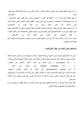 - 2
‫ت‬ ‫يفضل‬ ‫البطاطا‬ ‫طهي‬ ‫عند‬
‫دون‬ ‫بالفرن‬ ‫الخبز‬ ‫أو‬ ‫السلق‬ ‫واستخدام‬ ‫القلي‬ ‫جنب‬
‫إزالة‬
‫ظهور‬ ‫يمنع‬ ‫فذلك‬ ‫قشرتها‬
‫األكريالميد‬ ‫تفاعل‬
.
3
-
‫البطا‬ ‫نقع‬
‫لمدة‬ ‫بالماء‬ ‫طا‬
03
-
31
‫األكريالميد‬ ‫تكون‬ ‫خفض‬ ‫على‬ ‫يساعد‬ ‫التحميص‬ ‫أو‬ ‫القلي‬ ‫قبل‬ ‫دقيقة‬
.
4
-
‫بال‬ ‫االكتفاء‬ ‫فيجب‬ ‫المنزل‬ ‫في‬ ‫المخبوزات‬ ‫أو‬ ‫المعجنات‬ ‫أو‬ ‫البطاطا‬ ‫صنع‬ ‫عند‬
‫اللون‬ ‫وتجنب‬ ‫الذهبي‬ ‫األصفر‬ ‫لون‬
‫األكريالميد‬ ‫من‬ ‫كبيرة‬ ‫كمية‬ ‫الى‬ ‫مؤشر‬ ‫الداكن‬ ‫اللون‬ ‫ألن‬, ‫الداكن‬ ‫البني‬
.
5
-
‫نتيجة‬ ‫االكريالميد‬ ‫مادة‬ ‫وتنتج‬ ‫ألجسامنا‬ ‫المفيدة‬ ‫لألكسدة‬ ‫المضادة‬ ‫المركبات‬ ‫بتكسر‬ ‫نقوم‬ ‫فاننا‬ ‫القهوة‬ ‫تحميص‬ ‫عند‬
‫مش‬ ‫القهوة‬ ‫وكون‬ ‫لتحميصها‬ ‫عالية‬ ‫حرارة‬ ‫على‬ ‫القهوة‬ ‫لحرق‬
‫الشقراء‬ ‫القهوة‬ ‫تناول‬ ‫فبامكاننا‬ ‫عنه‬ ‫التخلي‬ ‫يصعب‬ ‫روب‬
‫األكريالميد‬ ‫من‬ ‫أقل‬ ‫كميات‬ ‫على‬ ‫تحتوي‬ ‫التي‬ ‫التحمبص‬ ‫قليلة‬ ‫او‬
.
‫التي‬ ‫الكثيرة‬ ‫بفوائدها‬ ‫لتمتع‬ ) ‫تحميص‬ ‫(دون‬ ‫الخضراء‬ ‫القهوة‬ ‫شرب‬ ‫الى‬ ‫االن‬ ‫يتوجه‬ ‫العالم‬ ‫أن‬ ‫الى‬ ‫ننوه‬ ‫أن‬ ‫ويجب‬
‫التحميص‬ ‫أثناء‬ ‫نفقدها‬
.
6-5
‫م‬ ‫أنفسنا‬ ‫نحمي‬ ‫كيف‬
‫؟‬ ‫األكريالميد‬ ‫خطر‬ ‫ن‬
‫لذلك‬ ‫ألجسامنا‬ ‫الدخول‬ ‫من‬ ‫تماما‬ ‫نمنعها‬ ‫أن‬ ‫علينا‬ ‫فيصعب‬ ‫غذائنا‬ ‫في‬ ‫كبيرة‬ ‫بصورة‬ ‫تتواجد‬ ‫األكريالميد‬ ‫مادة‬ ‫كون‬
‫غذائنا‬ ‫في‬ ‫تتواجد‬ ‫طبيعية‬ ‫مركبات‬ ‫تناول‬ ‫تعزيز‬ ‫خالل‬ ‫من‬ ‫وذلك‬ ‫وصحتنا‬ ‫أجسامنا‬ ‫على‬ ‫التأثير‬ ‫من‬ ‫نمنعها‬ ‫أن‬ ‫علينا‬
:
- 1
‫مادة‬
( resveratrol)
‫التي‬
‫المقشور‬ ‫غير‬ ‫والفستق‬ ‫األحمر‬ ‫العنب‬ ‫في‬ ‫تتواجد‬
.
- 2
‫مادة‬
(diallyl trisulfide)
‫الثوم‬ ‫في‬ ‫تتواجد‬ ‫التي‬
.
3
-
‫البوليفينول‬ ‫مادة‬
(polyphenols)
‫والزيتون‬ ‫األخضر‬ ‫الشاي‬ ‫في‬ ‫تتواجد‬ ‫التي‬
.
‫الوراثية‬ ‫المادة‬ ‫على‬ ‫والتأثير‬ ‫التفاعل‬ ‫من‬ ‫ومنعه‬ ‫االكريالميد‬ ‫تثبيط‬ ‫على‬ ‫المواد‬ ‫هذه‬ ‫تعمل‬
‫لإل‬
‫نسان‬
‫أو‬
‫هيمو‬
‫ك‬
‫لوبين‬
‫المركبين‬ ‫يعمل‬ ‫كما‬, ‫الدم‬
‫األخيرين‬
‫على‬
‫إزالة‬
‫نسبة‬ ‫وخفض‬ ‫الجسم‬ ‫لها‬ ‫بتعرض‬ ‫التي‬ ‫السامة‬ ‫المواد‬
‫اإلصابة‬
‫بالسرطان‬
.
‫صحة‬ ‫تهدد‬ ‫التي‬ ‫الخطيرة‬ ‫المادة‬ ‫هذه‬ ‫من‬ ‫أجسامنا‬ ‫حماية‬ ‫علينا‬ ‫لذلك‬
‫اإلنسان‬
‫تناولها‬ ‫من‬ ‫التقليل‬ ‫خالل‬ ‫من‬
‫وأدراج‬
‫في‬ ‫تثبيطها‬ ‫تعمل‬ ‫التي‬ ‫األغذية‬
‫الغذائي‬ ‫نظامنا‬
.
 