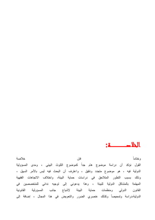 ‫ـة‬‫ـ‬‫ـ‬‫ـ‬‫ـ‬‫ـ‬‫ـ‬‫ـ‬‫ـ‬‫ـ‬‫ـ‬‫ـ‬‫ـ‬‫ـ‬‫ـ‬‫ـ‬‫ـ‬‫ـ‬‫ـ‬‫ـ‬‫ـ‬‫ـ‬‫ـ‬‫ـ‬‫ـ‬‫ـ‬‫ـ‬‫ـ‬‫ـ‬‫ـ‬‫ص‬‫الخال‬
:
‫خالصة‬ ‫فإن‬ ً‫ا‬‫وختام‬
‫المسؤولية‬ ‫ومدى‬ ، ‫البيئي‬ ‫التلوث‬ ‫كموضوع‬ ً‫ا‬‫جد‬ ‫هام‬ ‫موضوع‬ ‫دراسة‬ ‫أن‬ ‫نؤكد‬ ‫القول‬
، ‫السهل‬ ‫باألمر‬ ‫ليس‬ ‫فيه‬ ‫البحث‬ ‫أن‬ ‫واعترف‬ ، ‫ودقيق‬ ‫متجدد‬ ‫موضوع‬ ‫هو‬ ، ‫فيه‬ ‫الدولية‬
‫بس‬ ‫وذلك‬
‫الفقهية‬ ‫االتجاهات‬ ‫واختالف‬ ،‫البيئة‬ ‫حماية‬ ‫دراسات‬ ‫في‬ ‫المتالحق‬ ‫التطور‬ ‫بب‬
‫في‬ ‫للمتخصصين‬ ‫ندائي‬ ‫توجيه‬ ‫إلى‬ ‫يدعوني‬ ‫وهذا‬ ، ‫للبيئة‬ ‫الدولية‬ ‫بالمشاكل‬ ‫المهتمة‬
‫القانونية‬ ‫المسؤولية‬ ‫جانب‬ ‫إلشباع‬ ‫البيئة‬ ‫حماية‬ ‫ومنظمات‬ ‫الدولي‬ ‫القانون‬
‫وال‬ ‫الضرر‬ ‫عنصري‬ ‫وكذلك‬ ً‫ا‬‫وتمحيص‬ ‫دراسة‬،‫الدولية‬
‫إلى‬ ‫إضافة‬ ، ‫المجال‬ ‫هذا‬ ‫في‬ ‫تعويض‬
 