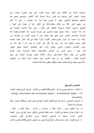 ‫وأن‬ ،‫جمعاء‬ ‫البشرية‬ ‫يهدد‬ ‫الذي‬ ‫التلوث‬ ‫مسببة‬ ‫تأتيها‬ ‫التي‬ ‫األفعال‬ ‫عن‬ ‫الدولة‬ ‫مسؤولية‬
‫هذه‬ ‫جميع‬ ‫وتوضيح‬ ،‫األفعال‬ ‫تلك‬ ‫جسامة‬ ‫درجة‬ ‫قياس‬ ‫يتم‬ ‫بموجبه‬ ‫الذي‬ ‫المعيار‬ ‫يحددوا‬
‫إنني‬ ‫و‬ .‫غموض‬ ‫وال‬ ً‫ا‬‫لبس‬ ‫فيها‬ ‫يجدون‬ ‫ال‬ ‫بحيث‬ ‫للباحثين‬ ‫وتأصيلها‬ ‫المفاهيم‬
‫أغفل‬ ‫ال‬
، ‫البيئة‬ ‫على‬ ‫إيجابا‬ ‫أو‬ ً‫ا‬‫سلب‬ ‫التأثير‬ ‫في‬ ‫وذلك‬،‫موقعه‬ ‫خالل‬ ‫من‬ ً‫ال‬‫ك‬، ‫البشر‬ ‫جميع‬ ‫دور‬
‫في‬ ‫وقصرنا‬ ‫تقاعسنا‬ ‫حالة‬ ‫وفي‬ ، ‫البيئة‬ ‫على‬ ‫الحفاظ‬ ‫مسؤولية‬ ‫لتحمل‬ ‫مدعوون‬ ‫فالجميع‬
‫هذه‬ ‫وعقوبة‬،‫الكوكب‬ ‫هذا‬ ‫تخريب‬ ‫جريمة‬ ‫في‬ ‫متآمرين‬ ‫حينها‬ ‫نصبح‬ ‫فإننا‬ ، ‫الواجب‬ ‫هذا‬ ‫أداء‬
‫عام‬ ‫الجريمة‬
‫دون‬ ‫يجتازها‬ ‫بل‬ ‫الحدود‬ ‫يعرف‬ ‫ال‬ ‫وهو‬ ً‫ا‬‫جميع‬ ‫علينا‬ ‫سيقع‬ ‫الذي‬ ‫الضرر‬ ‫وهو‬،‫ة‬
‫يصعب‬ ‫بحيث‬ ‫مكان‬ ‫كل‬ ‫في‬ ‫حينها‬ ‫وآثاره‬ ‫التلوث‬ ‫وسينتشر‬،‫سفر‬ ‫جواز‬ ‫وال‬ ‫حسيب‬ ‫وال‬ ‫رقيب‬
‫من‬ ‫البد‬ ‫لكن‬ ! ‫بعد‬ ‫يفت‬ ‫لم‬ ‫األوان‬ ‫فإن‬ ،‫كله‬ ‫هذا‬ ‫رغم‬ .‫منه‬ ‫أمنه‬ ‫مناطق‬ ‫بوجود‬ ‫القول‬
‫ويكو‬، ‫الدولي‬ ‫والتعاون‬ ‫التضامن‬ ‫وجود‬
‫الجهود‬ ‫تنسيق‬ ‫الدولية‬ ‫المنظمات‬ ‫على‬ ً‫ا‬‫لزام‬ ‫ن‬
‫الفراغ‬ ‫وملء‬ ‫الصارمة‬ ‫البيئية‬ ‫والتشريعات‬ ‫القوانين‬ ‫سن‬ ‫الدول‬ ‫وعلى‬ ، ‫بينها‬ ‫فيما‬
‫سبيل‬ ‫في‬ ‫الجبارة‬ ‫جهودها‬ ‫تجيش‬ ‫اإلعالم‬ ‫وسائل‬ ‫وعلى‬،‫البيئة‬ ‫حماية‬ ‫مجال‬ ‫في‬ ‫القانوني‬
‫وآمنة‬ ‫مستقرة‬ ‫حياة‬ ‫اإلنسان‬ ‫يحيا‬ ‫أن‬ ‫هو‬ ‫فالهدف‬ ، ‫البيئية‬ ‫التوعية‬
‫المخاطر‬ ‫من‬ ‫خالية‬
‫المنشودة‬ ‫آمالنا‬ ‫بعدها‬ ‫لنحقق‬ ،‫والقلق‬ ‫الخوف‬ ‫مظاهر‬ ‫كل‬ ‫عن‬ ‫وبعيدة‬ ‫واألمراض‬
‫والمراجع‬ ‫المصادر‬
-1
: ‫التلوث‬
‫هللا‬ ‫عبد‬ ‫صبري‬ ‫اسماعيل‬
–
‫التلوث‬ ‫من‬ ‫التخلص‬ ‫تكلفة‬ ‫تقاسيم‬
–
‫التنمية‬ ‫و‬ ‫للبيئة‬ ‫الدولي‬ ‫المركز‬
.
-2-4
.Energy conservation and environment project : environmental lmpact
assessment
.
-3
‫مجلة‬ , ‫اسيوط‬ ‫بمحافظة‬ ‫القرى‬ ‫بعض‬ ‫في‬ ‫البيئة‬ ‫التلوث‬ ‫لظاهرة‬ ‫المزاعين‬ ‫ادرك‬ ‫و‬ ‫المعرفي‬ ‫المستوى‬
‫البيئية‬ ‫لدراسة‬ ‫اسيوط‬
.
5
-
‫البيئ‬ ‫تلوث‬ , ‫بدران‬ ‫الحكيم‬ ‫عبد‬
. ‫البيئة‬ ‫و‬ ‫العلوم‬ ‫مجلة‬ , ‫انواعه‬ ‫و‬ ‫مصادره‬ ‫و‬ ‫ة‬
- 6
‫حمايته‬ ‫وعوامل‬ ‫البيئة‬
‫الطبعة‬. ‫عزيز‬ ‫الخزامي‬ ‫محمد‬ ‫والدكتور‬ ‫الحمادي‬ ‫خليفة‬ ‫أحمد‬ : ‫التلوث‬ ‫من‬ ‫ا‬
( ‫الفني‬ ‫لإلخراج‬ ‫مزون‬. ‫النسائية‬ ‫المؤمنين‬ ‫أم‬ ‫جمعية‬ ‫إصدار‬. ‫األولى‬
‫عجما‬
)‫ن‬
.
7
–
‫أنواع‬
‫واآلداب‬ ‫والفنون‬ ‫للثقافة‬ ‫الوطني‬ ‫المجلس‬ ‫من‬ ‫يصدر‬ ‫المعرفة‬ ‫عالم‬. ‫إسالم‬ ‫مدحت‬ ‫أحمد‬.‫د‬ :‫التلوث‬
 