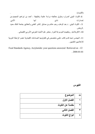 ‫(الكويت‬
. )
-8
‫التلوث‬
‫من‬.‫المحيميد‬ ‫إبراهيم‬ ‫بن‬ ‫أحمد‬ : ‫وتطبيقية‬ ‫علمية‬ ‫دراسة‬ ‫معالجته‬ ‫وطرق‬ ‫أضراره‬ ‫البيئي‬
‫األدبي‬ ‫أبها‬ ‫نادي‬ ‫إصدارات‬
.
- 9
‫سعود‬ ‫الملك‬ ‫جامعة‬. ‫والمطابع‬ ‫العلمي‬ ‫النشر‬. ‫صادق‬ ‫بن‬ ‫هاشم‬ ‫رجب‬ ‫الوهاب‬ ‫عبد‬.‫د‬ : ‫البيئي‬ ‫التلوث‬
‫الرياض‬.
.
-10
, ‫االكريالمايد‬
‫مختبر‬ , ‫الحرة‬ ‫الموسوعة‬ ‫ويكيبيديا‬
‫علم‬
‫األحياء‬
‫الجزيئي‬
‫األوربي‬
. ‫الكيميائي‬
-11
‫المهندس‬
‫قاسم‬ ‫امجد‬
‫العربية‬ ‫الرابطة‬ ‫عضو‬ ‫الكيماوية‬ ‫الصناعات‬ ‫تكنولوجيا‬ ‫في‬ ‫متخصص‬ ‫علمي‬ ‫كاتب‬
‫العلميين‬ ‫لإلعالميين‬
.
12
-
Retrieved on
Food Standards Agency, Acrylamide: your questions answered
01
-
01
-
2008
.
‫الفه‬
‫رس‬
‫ت‬
‫الموضوع‬
1
‫االول‬ ‫الفصل‬
2
‫التلوث‬ ‫عن‬ ‫مقدمة‬
3
‫الثاني‬ ‫الفصل‬
4
‫التلوث‬ ‫انواع‬
 