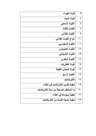 5
‫الهواء‬ ‫تلوث‬
6
‫المياه‬ ‫تلوث‬
7
‫السمعي‬ ‫التلوث‬
8
‫الثالث‬ ‫الفصل‬
9
‫الغذائي‬ ‫التلوث‬
11
‫الغذائي‬ ‫التلوث‬ ‫انواع‬
11
‫الميكروبي‬ ‫التلوث‬
12
‫الكيمياوي‬ ‫التلوث‬
13
‫االشعاعي‬ ‫التلوث‬
14
‫البكتري‬ ‫التلوث‬
15
‫الفطريات‬ ‫تلوث‬
16
‫الثقيلة‬ ‫المعادن‬ ‫تلوث‬
17
‫الرابع‬ ‫الفصل‬
18
‫االكريالمايد‬
19
‫الغذاء‬ ‫في‬ ‫االكريالمايد‬ ‫تكوين‬ ‫كيفية‬
21
‫االكريالمايد‬ ‫مادة‬ ‫من‬ ‫الصحية‬ ‫المخاطر‬ ‫ما‬
21
‫الغذاء‬ ‫في‬ ‫وجودها‬ ‫كيفية‬
22
‫االكريالمايد‬ ‫من‬ ‫انفسنا‬ ‫حماية‬ ‫كيفية‬
 