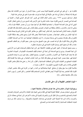 : ‫هو‬ ‫فالتلوث‬
-
‫الطبي‬ ‫الخواص‬ ‫في‬ ‫تغير‬ ‫أي‬
‫بحياة‬ ‫اضرر‬ ‫يسبب‬ ‫للبيئة‬ ‫عية‬
‫اإلنسان‬
‫أو‬
‫يمكن‬ ‫كما‬ ‫الكائنات‬ ‫من‬ ‫غيرة‬
‫تعريفة‬
‫بأنه‬
‫إضافة‬
‫او‬
‫إدخال‬
‫غير‬ ‫مادة‬ ‫أي‬
‫مألوفة‬
‫إلى‬
‫تغير‬ ‫حدوث‬ ‫عليه‬ ‫يترتب‬ ‫مما‬ ‫البيئة‬
‫في‬
. ‫البيئة‬ ‫هذه‬ ‫خواص‬
‫فيذكر‬
‫إسماعيل‬
‫صبري‬
0992
‫تقرير‬ ‫في‬ ‫الثالث‬ ‫العالم‬ ‫منتدى‬ ‫رئيس‬
‫أعده‬
‫ال‬ ‫و‬ ‫للبيئة‬ ‫الدولي‬ ‫للمراكز‬
‫تنمية‬
‫إن‬
‫على‬ ‫البشرية‬ ‫عاشت‬ ‫حيث‬ ‫للتلوث‬ ‫الرئيسي‬ ‫المصدر‬ ‫هي‬ ‫الصناعة‬
‫األرض‬
‫إلف‬
‫دون‬ ‫السنين‬
‫أن‬
‫تعاني‬
‫أخطار‬
‫التلوث‬
‫البيئي‬
‫أما‬
‫بكل‬ ‫للطاقة‬ ‫استخدامها‬ ‫و‬ ‫الحديثة‬ ‫الصناعة‬ ‫ضل‬ ‫في‬
‫أنواعها‬
‫نرى‬ ‫حيث‬
‫أن‬
, ‫بذاته‬ ‫ملوث‬ ‫الطاقة‬ ‫مصدر‬
‫ضار‬ ‫انه‬ ‫بمعنى‬
‫باإلنسان‬
‫و‬
‫بأشكال‬
‫و‬ ‫الحياة‬ ‫من‬ ‫مختلفة‬
‫الظواهر‬ ‫تلك‬ ‫لمثل‬ ‫العالم‬ ‫مستوى‬ ‫على‬ ‫البلدان‬ ‫معظم‬ ‫تتعرض‬
‫تنتشر‬ ‫كما‬ , ‫منها‬ ‫الصناعية‬ ‫البلدان‬ ‫خاصة‬ ‫و‬ ‫التلوثية‬
‫أيضا‬
‫خاصة‬ ‫بصفة‬ ‫العربية‬ ‫البلدان‬ ‫في‬ ‫التلوث‬ ‫مظاهر‬ ‫من‬ ‫الكثير‬
‫التلوث‬ ‫مشكلة‬ ‫يعقد‬ ‫خاص‬ ‫وضع‬ ‫الدول‬ ‫تلك‬ ‫بعض‬ ً‫ال‬‫فمث‬ ‫خاصة‬ ‫حضارية‬ ‫و‬ ‫اجتماعية‬ ‫مظاهر‬ ‫من‬ ‫البلدان‬ ‫لهذه‬ ‫لما‬
‫عن‬ ‫الهامشية‬ ‫بالملحقات‬ ‫تزيد‬ ‫ال‬ ‫و‬ ‫محدودة‬ ‫مساحة‬ ‫في‬ ‫محصورة‬ ‫مكوناته‬ ‫بكل‬ ‫فالعمران‬
4
%
‫و‬ ‫الكلية‬ ‫المساحة‬ ‫من‬
‫فان‬ ‫بالتالي‬
‫وطأة‬
‫بكل‬ ‫التلوث‬
‫أنواعه‬
‫على‬ ‫تنصب‬
‫حيزه‬
‫ال‬
‫التصنيع‬ ‫التخلف‬ ‫رغم‬ ‫التلوث‬ ‫حجم‬ ‫جذور‬ ‫يزيد‬ ‫مما‬ ‫ضيق‬
‫الصناعي‬ ‫التلوث‬ ‫يوصل‬ ‫الحيز‬ ‫ضيق‬ ‫الن‬ ‫ذلك‬ ‫و‬ ‫عندنا‬
‫إلى‬
‫مستويات‬
. ‫خطيرة‬
‫المساحة‬ ‫ضيق‬ ‫بسبب‬ ‫و‬
‫أو‬
‫من‬ ‫كبيرة‬ ‫المساحات‬ ‫بانتظام‬ ‫الزراعية‬ ‫غير‬ ‫األنشطة‬ ‫تقطعت‬ ‫العمراني‬ ‫الحيز‬
‫األراضي‬
‫للمخصبات‬ ‫كثيف‬ ‫استخدام‬ ‫الى‬ ‫الزراعية‬ ‫المساحة‬ ‫تراجع‬ ‫يؤدي‬ ‫و‬ ‫الخصبة‬ ‫الزراعية‬
‫الكيماوية‬
‫الحشرية‬ ‫المبيدات‬ ‫و‬
‫عن‬ ً‫ال‬‫فض‬ ‫التربة‬ ‫يفسد‬ ‫هذا‬ ‫كل‬
‫األضرار‬
‫باإلنسان‬
‫ا‬ ‫و‬
‫يصبح‬ ‫و‬ ‫لحيوان‬
‫ح‬ ‫رهيبا‬ ‫الخطر‬
‫ين‬
‫للمجاري‬ ‫يحدث‬ ‫ما‬ ‫ترى‬
‫لكل‬ ‫القمامة‬ ‫سلة‬ ‫حاليا‬ ‫هي‬ ‫و‬ ‫المتاحة‬ ‫العذاب‬ ‫الماء‬ ‫من‬ ‫البالد‬ ‫تلك‬ ‫معظم‬ ‫في‬ ‫الوحيد‬ ‫المياه‬ ‫مصدر‬ ‫عمليا‬ ‫فهو‬ ‫المائية‬
‫البشرية‬ ‫النفايات‬ ‫من‬ ‫المجتمع‬ ‫النفايات‬
‫إلى‬
‫خاص‬ ‫بشكل‬ ‫هنا‬ ‫نعني‬ ‫و‬ , ‫الزراعة‬ ‫و‬ ‫النقل‬ ‫و‬ ‫الصناعية‬ ‫المخلفات‬
‫التلوث‬
‫البلهارسيا‬ ( ‫الحيوي‬ ‫التلوث‬ ‫ليس‬ ‫و‬ ‫بالذات‬ ‫الكيمائي‬
–
‫أال‬
. ) ‫ستوما‬ ‫و‬ ‫نكل‬
‫القول‬ ‫خالصة‬
‫نستنتج‬ ‫أن‬ ‫يمكن‬ ‫سبق‬ ‫مما‬
‫ا‬
‫لبيئة‬
‫بمشتمالتها‬
‫و‬ ‫البيئة‬ ‫عناصر‬ ‫بذلك‬ ‫هي‬ ‫التربة‬ ‫و‬ ‫الهواء‬ ‫و‬ ‫الماء‬ ‫من‬
‫في‬ ‫فقط‬ ‫يضر‬ ‫ال‬ ‫للبيئة‬ ً‫ا‬‫تلوث‬ ‫يعد‬ ‫العناصر‬ ‫تلك‬ ‫التلوث‬
‫اإلنسان‬
‫ا‬ ‫لتلك‬ ‫المستخدم‬
‫الضرر‬ ‫لكن‬ ‫و‬ ‫لعناصر‬
‫أوسع‬
‫اشمل‬ ‫و‬
‫يؤثر‬
‫يتأثر‬
. ‫ببعض‬ ‫بعضهما‬
(
1
)
*
‫و‬ ‫الطبيعة‬ ‫العناصر‬ ‫تلوث‬
‫أثره‬
‫على‬
‫اإلنسان‬
‫عناصرها‬ ‫و‬ ‫البيئة‬ ‫تلوث‬ ‫يرجع‬
‫إلى‬
‫عدة‬
‫متشابكة‬ ‫و‬ ‫متداخلة‬ ‫عوامل‬
‫أهمها‬
:
-
‫ا‬
‫مصادر‬ ‫استخدام‬ ‫في‬ ‫لتوسع‬
‫الطاقة‬
‫الملوثة‬
‫للبيئة‬
‫في‬
‫كافه‬
‫نواحي‬
‫مثل‬ ‫الحياة‬
‫التدفئة‬
‫واألغ‬
‫راض‬
‫المنزلية‬
‫والخدمات‬
‫العامة‬
‫البرى‬ ‫النقل‬ ‫ووسائل‬ ‫والمناجم‬ ‫والمصانع‬
‫والبحرية‬
‫والجوية‬
‫إلى‬
‫جانب‬
‫األغراض‬
‫الزراعية‬
‫محطات‬ ‫في‬
‫الرأي‬
‫والصرف‬
‫وآالت‬
‫الزراعة‬
‫الحديثة‬
‫صناعات‬ ‫في‬ ‫الضخم‬ ‫النمو‬
‫التعدينية‬
‫والتحويلية‬
‫تزايد‬ ‫من‬ ‫ذلك‬ ‫صاحب‬ ‫وما‬ ,
‫المخلفات‬ ‫كميات‬
‫الصناعية‬
‫واالدخنه‬
‫الم‬
‫تصاعدة‬
‫من‬
‫المصانع‬
 