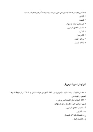 ‫اإلنسان‬ ‫صحة‬ ‫يدمر‬ ‫انه‬ ‫شي‬ ‫ابسط‬
: ‫منها‬ ‫و‬ ‫المعوية‬ ‫باألمراض‬ ‫إصابته‬ ‫خالل‬ ‫من‬ ‫الفور‬ ‫على‬
-
‫الكوليرا‬ *
‫التيفويد‬ *
. ‫أنواعها‬ ‫بكافة‬ ‫الدوسنتاريا‬ *
. ‫الوبائي‬ ‫الكبدي‬ ‫االلتهاب‬ *
. ‫المالريا‬ *
. ‫البلهارسيا‬ *
. ‫الكبد‬ ‫أمراض‬ *
. ‫التسمم‬ ‫حاالت‬ *
. ‫البحرية‬ ‫البيئة‬ ‫تلوث‬ : ً‫ا‬‫ثاني‬
*
‫التلوث‬ ‫مصادر‬
‫يحد‬ :
‫للصرف‬ ‫نتيجة‬ ‫او‬ , ‫الناقالت‬ ‫او‬ ‫السفن‬ ‫حوادث‬ ‫عن‬ ‫الناتج‬ ‫النفط‬ ‫بسبب‬ ‫البحري‬ ‫التلوث‬ ‫ث‬
. ‫الصناعي‬ ‫و‬ ‫الصحي‬
: ‫هي‬ ‫البحري‬ ‫التلوث‬ ‫على‬ ‫المترتبة‬ ‫اآلثار‬ *
-
: ‫ضمنها‬ ‫من‬ ‫و‬ ‫لإلنسان‬ ‫عديدة‬ ‫أمراض‬ ‫تسبب‬
-
‫أ‬
–
. ‫الوبائي‬ ‫الكبدي‬ ‫االلتهاب‬
‫ب‬
–
. ‫الكولير‬
‫ج‬
–
. ‫المعوية‬ ‫بالنزالت‬ ‫اإلصابة‬
‫د‬
–
. ‫الجلد‬ ‫التهابات‬
 