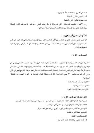 *
‫تلحق‬
‫أضرار‬
: ‫األخرى‬ ‫الحية‬ ‫بالكائنات‬
-
‫أ‬
–
. ‫السمكية‬ ‫بالثروة‬ ‫اإلضرار‬
‫ب‬
–
. ‫المنفعة‬ ‫كثيرة‬ ‫الطيور‬ ‫هجرة‬
‫ج‬
–
‫السمكية‬ ‫الثروة‬ ‫على‬ ‫الوقت‬ ‫نفس‬ ‫في‬ ‫و‬ ‫السياح‬ ‫جذب‬ ‫على‬ ‫توثر‬ ‫بدورها‬ ‫التي‬ ‫و‬ ‫المرجانية‬ ‫بالشعب‬ ‫اإلضرار‬
‫من‬ ‫العديد‬ ‫تتخذ‬ ‫حيث‬
‫األسماك‬
‫الشعب‬ ‫هذه‬ ‫من‬
. ‫لها‬ ‫بيئة‬ ‫و‬ ً‫ا‬‫سكن‬ ‫المرجانية‬
: ً‫ا‬‫ثالث‬
: ‫تدهورها‬ ‫و‬ ‫التربة‬ ‫تلوث‬
-
‫من‬ , ‫الثمار‬ ‫و‬ ‫للخير‬ ‫مصدرا‬ ‫تعتبر‬ ‫التربة‬ ‫ان‬
‫أكثر‬
‫التي‬ ‫العناصر‬
‫يسئ‬
‫اإلنسان‬
‫استخدامها‬
‫قاس‬ ‫فهو‬ ‫البيئة‬ ‫هذه‬ ‫في‬
‫مدى‬ ‫يدرك‬ ‫ال‬ ‫عليها‬
‫أهميتها‬
‫الغذاء‬ ‫مصدر‬ ‫فهي‬
‫األساسي‬
‫الوعي‬ ‫عدم‬ ‫عن‬ ‫ذلك‬ ‫ينتج‬ ‫و‬ ‫لعائلته‬ ‫و‬ ‫له‬
‫و‬
‫اإلدراك‬
‫لهذه‬
‫الحقيقة‬
‫إهماله‬
. ‫لها‬
‫أسباب‬
: ‫التربة‬ ‫تدهور‬
-
*
‫بالمياه‬ ‫التشبع‬ ‫و‬ ‫التربة‬ ‫تمليح‬
‫سوء‬ ‫مع‬ ‫الري‬ ‫لمياه‬ ‫المفرط‬ ‫فاالستخدام‬، ) ‫التطبيل‬ (
‫ا‬
‫لصرف‬
‫يؤدي‬ ‫الصحي‬
‫إلى‬
‫اإلضرار‬
‫بالتربة‬
‫سقوط‬ ‫عدم‬ ‫العملية‬ ‫هذه‬ ‫في‬ ‫ويساعد‬ ‫التصحر‬ ‫ظاهرة‬ ‫وجود‬
‫األمطار‬
‫التي‬ ‫النشطة‬ ‫والرياح‬
‫على‬ ‫تعمل‬
‫الرمال‬ ‫زحف‬
‫أي‬
‫ض‬
‫ا‬
‫على‬
‫األراضي‬
‫الذي‬ ‫العمراني‬ ‫التوسع‬ . ‫مفرط‬ ‫نحو‬ ‫على‬ ‫والكيماويات‬ ‫المبيدات‬ ‫استخدام‬ . ‫الزراعية‬
‫يؤدي‬
‫إلى‬
‫وتبوير‬ ‫تجريف‬
‫األراضي‬
‫المواد‬ ‫بواسطة‬ ‫التلوث‬. ‫الزراعية‬
‫ألمرسبة‬
‫المناطق‬ ‫في‬ ‫الجوي‬ ‫الهواء‬ ‫من‬
‫الصناعية‬
*
‫التلوث‬
‫بواسطة‬
‫المشعة‬ ‫المواد‬
*
‫التل‬
‫الثقيلة‬ ‫بالمعادن‬ ‫وث‬
*
‫الحية‬ ‫الكائنات‬ ‫بواسطة‬ ‫التلوث‬
‫اآلثار‬
‫المترتبة‬
‫التربة‬ ‫تدهور‬ ‫على‬
-
:
‫المواد‬ ‫نقص‬
‫الغذائية‬
‫األزمة‬
‫لبناء‬
‫اإلنسان‬
‫السطح‬ ‫على‬ ‫حياته‬ ‫عن‬ ‫مسئولة‬ ‫اعم‬ ‫نحو‬ ‫وعلى‬ ، ‫ونموه‬
‫األرض‬
.
‫وحيوانية‬ ‫نباتية‬ ‫مجموعات‬ ‫اختفاء‬
‫أو‬
‫بمعنى‬
‫أخر‬
. ‫انقراضها‬
‫التلوث‬
‫بواسطة‬
‫ا‬
‫لمواد‬
‫المرسبة‬
‫المناطق‬ ‫في‬ ‫الجوي‬ ‫الهواء‬ ‫من‬
‫الصناعية‬
.
‫المشعة‬ ‫المواد‬ ‫بواسطة‬ ‫التلوث‬
.‫الثقيلة‬ ‫بالمعادن‬ ‫التلوث‬
2
-
‫الحية‬ ‫بالكائنات‬ ‫الضرر‬ ‫تلحق‬
‫األخرى‬
:
-
 