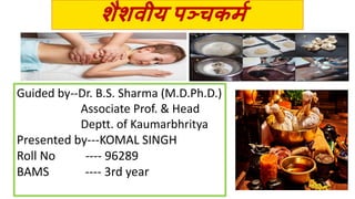 शैशवीय पञ्चकर्म
Guided by--Dr. B.S. Sharma (M.D.Ph.D.)
Associate Prof. & Head
Deptt. of Kaumarbhritya
Presented by---KOMAL SINGH
Roll No ---- 96289
BAMS ---- 3rd year
 