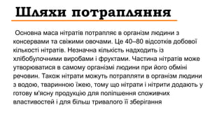 Шляхи потрапляння
Основна маса нітратів потрапляє в організм людини з
консервами та свіжими овочами. Це 40–80 відсотків добової
кількості нітратів. Незначна кількість надходить із
хлібобулочними виробами і фруктами. Частина нітратів може
утворюватися в самому організмі людини при його обміні
речовин. Також нітрати можуть потрапляти в організм людини
з водою, тваринною їжею, тому що нітрати і нітрити додають у
готову м'ясну продукцію для поліпшення споживчих
властивостей і для більш тривалого її зберігання
 