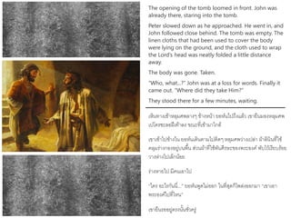 The opening of the tomb loomed in front. John was
already there, staring into the tomb.
Peter slowed down as he approached. He went in, and
John followed close behind. The tomb was empty. The
linen cloths that had been used to cover the body
were lying on the ground, and the cloth used to wrap
the Lord’s head was neatly folded a little distance
away.
The body was gone. Taken.
“Who, what...?” John was at a loss for words. Finally it
came out. “Where did they take Him?”
They stood there for a few minutes, waiting.
เห็นทางเข้าหลุมศพลางๆ ข้างหน้า ยอห์นไปถึงแล้ว เขายืนมองหลุมศพ
เปโตรชะลอฝีเท้าลง ขณะที่เข้ามาใกล้
เขาเข้าไปข้างใน ยอห์นเดินตามไปติดๆ หลุมศพว่างเปล่า ผ้าลินินที่ใช้
คลุมร่างกองอยู่บนพื้น ส่วนผ้าที่ใช้พันศีรษะของพระองค์ พับไว้เรียบร้อย
วางห่างไปเล็กน้อย
ร่างหายไป มีคนเอาไป
“ใคร อะไรกันนี่...” ยอห์นพูดไม่ออก ในที่สุดก็โพล่งออกมา “เขาเอา
พระองค์ไปที่ไหน”
เขายืนรออยู่ตรงนั้นชั่วครู่
 