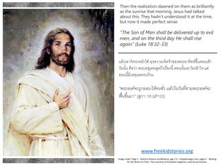 Then the realization dawned on them as brilliantly
as the sunrise that morning. Jesus had talked
about this. They hadn’t understood it at the time,
but now it made perfect sense.
“The Son of Man shall be delivered up to evil
men, and on the third day He shall rise
again.” (Luke 18:32-33)
แล้วเขาก็ตระหนักได้ดุจความเจิดจ้าของพระอาทิตย์ขึ้นตอนเช้า
วันนั้น คือว่า พระเยซูเคยพูดถึงเรื่องนี้ตอนนั้นเขาไม่เข้าใจ แต่
ตอนนี้มีเหตุผลครบถ้วน
“พระองค์จะถูกมอบให้คนชั่ว แล้วในวันที่สามพระองค์จะ
ฟื้นขึ้นมา” (ลูกา 18:32–33)
www.freekidstories.org
Image credit: Page 1 - Antonio Romero via Behance; pgs 2-3 – Gospelimages.com; page 4 - Waiting
for the Word via Flickr. Text courtesy of Activated magazine; used by permission.
 