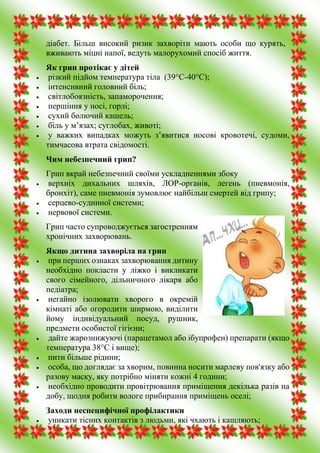 діабет. Більш високий ризик захворіти мають особи що курять,
вживають міцні напої, ведуть малорухомий спосіб життя.
Як грип протікає у дітей
 різкий підйом температура тіла (39°С-40°С);
 інтенсивний головний біль;
 світлобоязність, запаморочення;
 першіння у носі, горлі;
 сухий болючий кашель;
 біль у м’язах; суглобах, животі;
 у важких випадках можуть з’явитися носові кровотечі, судоми,
тимчасова втрата свідомості.
Чим небезпечний грип?
Грип вкрай небезпечний своїми ускладненнями збоку
 верхніх дихальних шляхів, ЛОР-органів, легень (пневмонія,
бронхіт), саме пневмонія зумовлює найбільш смертей від грипу;
 серцево-судинної системи;
 нервової системи.
Грип часто супроводжується загостренням
хронічних захворювань.
Якщо дитина захворіла на грип
 при перших ознаках захворювання дитину
необхідно покласти у ліжко і викликати
свого сімейного, дільничного лікаря або
педіатра;
 негайно ізолювати хворого в окремій
кімнаті або огородити ширмою, виділити
йому індивідуальний посуд, рушник,
предмети особистої гігієни;
 дайте жарознижуючі (парацетамол або ібупрофен) препарати (якщо
температура 38°С і вище);
 пити більше рідини;
 особа, що доглядає за хворим, повинна носити марлеву пов'язку або
разову маску, яку потрібно міняти кожні 4 години;
 необхідно проводити провітрювання приміщення декілька разів на
добу, щодня робити вологе прибирання приміщень оселі;
Заходи неспецифічної профілактики
 уникати тісних контактів з людьми, які чхають і кашляють;
 