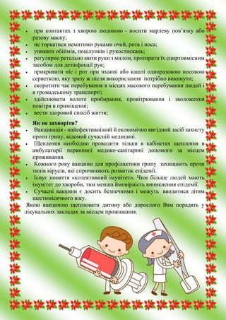  при контактах з хворою людиною - носити марлеву пов’язку або
разову маску;
 не торкатися немитими руками очей, рота і носа;
 уникати обіймів, поцілунків і рукостискань;
 регулярно ретельно мити руки з милом, протирати їх спиртовмісним
засобом для дезінфекції рук;
 прикривати ніс і рот при чханні або кашлі одноразовою носовою
серветкою, яку зразу ж після використання потрібно викинути;
 скоротити час перебування в місцях масового перебування людей і
в громадському транспорті;
 здійснювати вологе прибирання, провітрювання і зволоження
повітря в приміщенні;
 вести здоровий спосіб життя;
Як не захворіти?
 Вакцинація - найефективніший й економічно вигідний засіб захисту
проти грипу, відомий сучасній медицині.
 Щеплення необхідно проводити тільки в кабінетах щеплення в
амбулаторії первинної медико-санітарної допомоги за місцем
проживання.
 Кожного року вакцини для профілактики грипу захищають проти
типів вірусів, які спричиняють розвиток епідемії.
 Існує поняття «колективний імунітет». Чим більше людей мають
імунітет до хвороби, тим менша ймовірність виникнення епідемії.
 Сучасні вакцини є досить безпечними і можуть вводитися дітям
шестимісячного віку.
 Якою вакциною щеплювати дитину або дорослого Вам порадять у
лікувальних закладах за місцем проживання.
 
