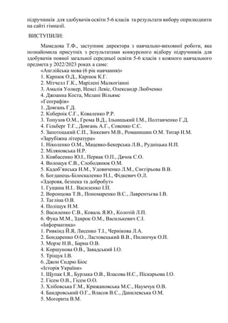 підручників для здобувачів освіти 5-6 класів та результати вибору оприлюднити
на сайті гімназії.
ВИСТУПИЛИ:
Мамедова Т.Ф., заступник директора з навчально-виховної роботи, яка
познайомила присутніх з результатами конкурсного відбору підручників для
здобувачів повної загальної середньої освіти 5-6 класів з кожного навчального
предмета у 2022/2023 роках а саме:
«Англійська мова (6 рік навчання)»
1. Карпюк О.Д., Карпюк К.Г.
2. Мітчелл Г.К., Марілені Малкогіанні
3. Амалія Уолкер, Ненсі Левіс, Олександр Любченко
4. Джоанна Коста, Мелані Вільямс
«Географія»
1. Довгань Г.Д.
2. Кобернік С.Г., Коваленко Р.Р.
3. Топузов О.М., Грома В.Д., Ільницький І.М., Полтавченко Г.Д.
4. Гільберг Т.Г., Довгань А.Г., Совенко С.С.
5. Запотоцький С.П., Зінкевич М.В., Романишин О.М. Титар Н.М.
«Зарубіжна література»
1. Ніколенко О.М., Мацевко-Бекерська Л.В., Рудніцька Н.П.
2. Міляновська Н.Р.
3. Ковбасенко Ю.І., Первак О.П., Дячок С.О.
4. Волощук Є.В., Слободянюк О.М.
5. Кадоб’янська Н.М., Удовиченко Л.М., Снєгірьова В.В.
6. Богданець-Білоскаленко Н.І., Фідкевич О.Л.
«Здоровя, безпека та добробут»
1. Гущина Н.І.. Василенко І.П.
2. Воронцова Т.В., Пономаренко В.С., Лаврентьєва І.В.
3. Тагліна О.В.
4. Поліщук Н.М.
5. Василенко С.В., Коваль Я.Ю., Колотій Л.П.
6. Фука М.М., Здирок О.М., Василькевич С.І.
«Інформатика»
1. Ривкінд Й.Я, Лисенко Т.І., Чернікова Л.А.
2. Бондаренко О.О., Ластовецький В.В., Пилипчук О.П.
3. Морзе Н.В., Барна О.В.
4. Коршунова О.В., Завадський І.О.
5. Тріщук І.В.
6. Джон Єндрю Біос
«Історія України»
1. Щупак І.Я., Бурлака О.В., Власова Н.С., Піскарьова І.О.
2. Гісем О.В., Гісем О.О.
3. Хлібовська Г.М., Крижановська М.С., Наумчук О.В.
4. Бандровський О.Г., Власов В.С., Данилевська О.М.
5. Могорита В.М.
 