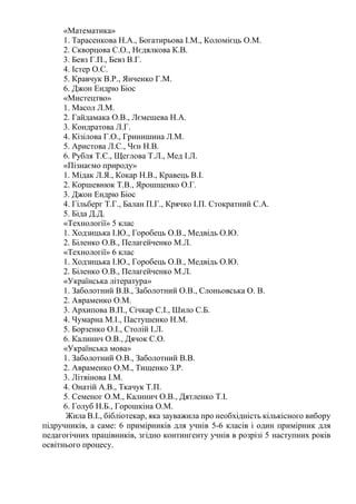 «Математика»
1. Тарасенкова Н.А., Богатирьова І.М., Коломієць О.М.
2. Скворцова С.О., Нєдялкова К.В.
3. Бевз Г.П., Бевз В.Г.
4. Істер О.С.
5. Кравчук В.Р., Янченко Г.М.
6. Джон Ендрю Біос
«Мистецтво»
1. Масол Л.М.
2. Гайдамака О.В., Лємешева Н.А.
3. Кондратова Л.Г.
4. Кізілова Г.О., Гринишина Л.М.
5. Аристова Л.С., Чєн Н.В.
6. Рубля Т.Є., Щеглова Т.Л., Мед І.Л.
«Пізнаємо природу»
1. Мідак Л.Я., Кокар Н.В., Кравець В.І.
2. Коршевнюк Т.В., Ярошщенко О.Г.
3. Джон Ендрю Біос
4. Гільберг Т.Г., Балан П.Г., Крячко І.П. Стократний С.А.
5. Біда Д.Д.
«Технології» 5 клас
1. Ходзицька І.Ю., Горобець О.В., Медвідь О.Ю.
2. Біленко О.В., Пелагейченко М.Л.
«Технології» 6 клас
1. Ходзицька І.Ю., Горобець О.В., Медвідь О.Ю.
2. Біленко О.В., Пелагейченко М.Л.
«Українська література»
1. Заболотний В.В., Заболотний О.В., Слоньовська О. В.
2. Авраменко О.М.
3. Архипова В.П., Січкар С.І., Шило С.Б.
4. Чумарна М.І., Пастушенко Н.М.
5. Борзенко О.І., Столій І.Л.
6. Калинич О.В., Дячок С.О.
«Українська мова»
1. Заболотний О.В., Заболотний В.В.
2. Авраменко О.М., Тищенко З.Р.
3. Літвінова І.М.
4. Онатій А.В., Ткачук Т.П.
5. Семеног О.М., Калинич О.В., Дятленко Т.І.
6. Голуб Н.Б., Горошкіна О.М.
Жила В.І., бібліотекар, яка зауважила про необхідність кількісного вибору
підручників, а саме: 6 примірників для учнів 5-6 класів і один примірник для
педагогічних працівників, згідно контингенту учнів в розрізі 5 наступних років
освітнього процесу.
 