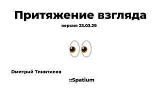 Притяжение взгляда
::Spatium
Dмитрий Тинитилов
версия 23.03.29
 