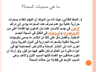 ‫السمنة؟‬ ‫مسببات‬ ‫هي‬ ‫ما‬
1
.
‫الغذائي‬ ‫النمط‬
:
‫بسعرات‬ ‫الغذاء‬ ‫التهام‬ ‫أن‬ ‫المؤكد‬ ‫من‬ ‫أنه‬ ‫حيث‬
‫تراكم‬ ‫إلى‬ ‫يؤدي‬ ‫السعرات‬ ‫هذه‬ ‫صرف‬ ‫عدم‬ ‫مع‬ ‫عالية‬ ‫حرارية‬
‫الدهون‬
‫من‬ ‫أعلى‬ ‫كفاءة‬ ‫لها‬ ‫الدهون‬ ‫بان‬ ‫علما‬ ‫اإلنسان‬ ‫جسم‬ ‫في‬
‫الكربوهيدرات‬
‫و‬
‫البروتينات‬
‫الجس‬ ‫أنسجة‬ ‫في‬ ‫التكتل‬ ‫في‬
‫م‬
‫الدهنية‬
.
‫بالوجب‬ ‫يسمى‬ ‫ما‬ ‫انتشار‬ ‫أن‬ ‫ذلك‬ ‫على‬ ‫مثل‬ ‫وأفضل‬
‫ات‬
‫و‬ ‫الغربية‬ ‫الدول‬ ‫في‬ ‫الحرارية‬ ‫بالسعرات‬ ‫الغنية‬ ‫السريعة‬
‫دول‬
‫في‬ ‫لها‬ ‫المصاحبة‬ ‫واألمراض‬ ‫السمنة‬ ‫انتشار‬ ‫إلى‬ ‫أدت‬ ‫أخرى‬
‫قبل‬ ‫من‬ ‫فيها‬ ‫تظهر‬ ‫تكن‬ ‫لم‬ ‫العالم‬ ‫من‬ ‫كثيرة‬ ‫أجزاء‬
.
‫أردن‬ ‫ولو‬
‫أن‬ ‫ا‬
‫وهي‬ ،‫واألهم‬ ‫األول‬ ‫السبب‬ ‫فإنها‬ ‫أنفسنا‬ ‫مع‬ ‫صادقين‬ ‫نكون‬
‫في‬ ‫األوحد‬ ‫السبب‬
90
%
‫السمنة‬ ‫حاالت‬ ‫من‬
 