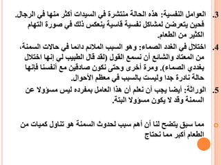 3
.
‫النفسية‬ ‫العوامل‬
:
‫ا‬ ‫في‬ ‫منها‬ ‫أكثر‬ ‫السيدات‬ ‫في‬ ‫منتشرة‬ ‫الحالة‬ ‫هذه‬
‫لرجال‬
.
‫صورة‬ ‫في‬ ‫ذلك‬ ‫ينعكس‬ ‫قاسية‬ ‫نفسية‬ ‫لمشاكل‬ ‫يتعرضن‬ ‫فحين‬
‫التهام‬
‫الطعام‬ ‫من‬ ‫الكثير‬
.
4
.
‫الصماء‬ ‫الغدد‬ ‫في‬ ‫اختالل‬
:
‫السم‬ ‫حاالت‬ ‫في‬ ‫دائما‬ ‫المالئم‬ ‫السبب‬ ‫وهو‬
،‫نة‬
‫القول‬ ‫نسمع‬ ‫أن‬ ‫والشائع‬ ‫المعتاد‬ ‫من‬
(
‫اختال‬ ‫إنها‬ ‫لي‬ ‫الطبيب‬ ‫قال‬ ‫لقد‬
‫ل‬
‫الصماء‬ ‫بغددي‬
.)
‫فإنه‬ ‫أنفسنا‬ ‫مع‬ ‫صادقين‬ ‫نكون‬ ‫وحتى‬ ‫أخرى‬ ‫ومرة‬
‫ا‬
‫األحوال‬ ‫معظم‬ ‫في‬ ‫بالسبب‬ ‫وليست‬ ‫جدا‬ ‫نادرة‬ ‫حالة‬
.
5
.
‫الوراثة‬
:
‫عن‬ ‫مسؤوال‬ ‫ليس‬ ‫بمفرده‬ ‫العامل‬ ‫هذا‬ ‫أن‬ ‫نعلم‬ ‫أن‬ ‫يجب‬ ‫أيضا‬
‫البتة‬ ‫مسؤوال‬ ‫يكون‬ ‫ال‬ ‫وقد‬ ‫السمنة‬
.

‫م‬ ‫كميات‬ ‫تناول‬ ‫هو‬ ‫السمنة‬ ‫لحدوث‬ ‫سبب‬ ‫أهم‬ ‫أن‬ ‫لنا‬ ‫يتضح‬ ‫سبق‬ ‫مما‬
‫ن‬
‫نحتاج‬ ‫مما‬ ‫أكبر‬ ‫الطعام‬
 