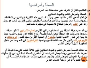 ‫وأمراضها‬ ‫السمنة‬
‫المرض‬ ‫هذا‬ ‫مضاعفات‬ ‫على‬ ‫نتعرف‬ ‫أن‬ ‫االن‬ ‫المناسب‬ ‫من‬
:
1
.
‫المفاجئ‬ ‫والموت‬ ‫القلب‬ ‫وأمراض‬ ‫السمنة‬
ً‫ا‬‫بدين‬ ً‫ا‬‫معمر‬ ‫تجد‬ ‫ما‬ ‫النادر‬ ‫من‬ ‫أنه‬ ‫تعلم‬ ‫هل‬
!
‫المغ‬ ‫من‬ ‫شئ‬ ‫فيها‬ ‫النظرية‬ ‫هذه‬ ‫تكون‬ ‫قد‬ ،
‫الطة‬
‫وزنهم‬ ‫تخفيض‬ ‫بأهمية‬ ‫مفرطة‬ ‫بدانة‬ ‫للبدينين‬ ً‫ا‬‫عام‬ ً‫ا‬‫مؤشر‬ ‫ولكنها‬
.
‫الزائ‬ ‫فالوزن‬
‫حمل‬ ‫هو‬ ‫د‬
‫على‬ ‫زائد‬
‫القلب‬
‫مضاعف‬ ‫مجهود‬ ‫إلى‬ ‫منهما‬ ‫كل‬ ‫فيحتاج‬ ‫والرئتين‬
.
‫و‬ ‫القلب‬ ‫وأمراض‬ ‫السمنة‬ ‫بين‬ ‫العالقة‬ ‫معرفة‬ ‫عدم‬ ‫ورغم‬
‫الشرايين‬ ‫تصلب‬
‫عالق‬ ‫أنها‬ ‫إال‬
‫ة‬
‫البد‬ ‫يتناوله‬ ‫الذي‬ ‫الغذاء‬ ‫ونوع‬ ‫بطبيعة‬ ً‫ا‬‫أيض‬ ‫تتعلق‬ ‫العالقة‬ ‫هذه‬ ‫كانت‬ ‫وإن‬ ‫موجودة‬
‫حيث‬ ‫ين‬
‫ب‬ ‫الغنية‬ ‫األغذية‬ ‫تناول‬ ‫إلى‬ ‫يميل‬ ‫أنه‬
‫الدهون‬
‫لتناول‬ ‫ميله‬ ‫من‬ ‫أكثر‬ ‫المقلية‬ ‫أو‬
‫البروت‬
‫ينات‬
‫أو‬
‫الكربوهيدرات‬
‫نسبة‬ ‫يرفع‬ ‫األصناف‬ ‫هذه‬ ‫مثل‬ ‫وتناول‬
‫الكولسترول‬
‫ع‬ ‫هو‬ ‫وهذا‬ ‫الدم‬ ‫في‬
‫امل‬
‫القلب‬ ‫ألمراض‬ ‫األول‬ ‫الخطورة‬
.
‫أ‬ ‫البدانة‬ ‫مدة‬ ‫على‬ ‫تعتمد‬ ‫عالقة‬ ‫فهي‬ ‫المفاجئ‬ ‫والموت‬ ‫القلب‬ ‫بأمراض‬ ‫السمنة‬ ‫عالقة‬ ‫أما‬
‫و‬
‫الشخص‬ ‫عند‬ ‫عمرها‬
.
‫عن‬ ‫تزيد‬ ‫لمدة‬ ‫السمنة‬ ‫استمرار‬ ‫أن‬ ‫الدراسات‬ ‫بعض‬ ‫وجدت‬
10
‫سنوات‬
‫بالسمنة‬ ‫اإلصابة‬ ‫عند‬ ‫بالذات‬ ،‫المفاجئ‬ ‫والموت‬ ‫القلب‬ ‫ألمراض‬ ‫التعرض‬ ‫نسبة‬ ‫تزيد‬
‫في‬
‫األولى‬ ‫الشباب‬ ‫مرحلة‬ ‫في‬ ‫أو‬ ‫الطفولة‬ ‫مرحلة‬
 