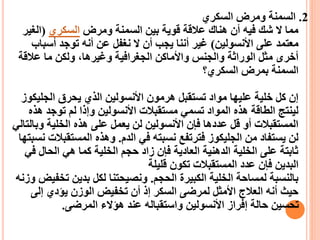 2
.
‫السكري‬ ‫ومرض‬ ‫السمنة‬
‫ومرض‬ ‫السمنة‬ ‫بين‬ ‫قوية‬ ‫عالقة‬ ‫هناك‬ ‫أن‬ ‫فيه‬ ‫شك‬ ‫ال‬ ‫مما‬
‫السكري‬
(
‫الغي‬
‫ر‬
‫األنسولين‬ ‫على‬ ‫معتمد‬
)
‫أسب‬ ‫توجد‬ ‫أنه‬ ‫عن‬ ‫نغفل‬ ‫ال‬ ‫أن‬ ‫يجب‬ ‫أننا‬ ‫غير‬
‫اب‬
‫عالقة‬ ‫ما‬ ‫ولكن‬ ،‫وغيرها‬ ‫الجغرافية‬ ‫واألماكن‬ ‫والجنس‬ ‫الوراثة‬ ‫مثل‬ ‫أخرى‬
‫السكري؟‬ ‫بمرض‬ ‫السمنة‬
‫الجلي‬ ‫يحرق‬ ‫الذي‬ ‫األنسولين‬ ‫هرمون‬ ‫تستقبل‬ ‫مواد‬ ‫عليها‬ ‫خلية‬ ‫كل‬ ‫إن‬
‫كوز‬
‫ه‬ ‫توجد‬ ‫لم‬ ‫وإذا‬ ‫األنسولين‬ ‫مستقبالت‬ ‫تسمي‬ ‫المواد‬ ‫هذه‬ ‫الطاقة‬ ‫لينتج‬
‫ذه‬
‫وب‬ ‫الخلية‬ ‫هذه‬ ‫على‬ ‫يعمل‬ ‫لن‬ ‫األنسولين‬ ‫فإن‬ ‫عددها‬ ‫قل‬ ‫أو‬ ‫المستقبالت‬
‫التالي‬
‫الدم‬ ‫في‬ ‫نسبته‬ ‫فترتفع‬ ‫الجليكوز‬ ‫من‬ ‫يستفاد‬ ‫لن‬
.
‫المستقب‬ ‫وهذه‬
‫نسبتها‬ ‫الت‬
‫ف‬ ‫الحال‬ ‫هي‬ ‫كما‬ ‫الخلية‬ ‫حجم‬ ‫زاد‬ ‫فإن‬ ‫العادية‬ ‫الدهنية‬ ‫الخلية‬ ‫على‬ ‫ثابتة‬
‫ي‬
‫قليلة‬ ‫تكون‬ ‫المستقبالت‬ ‫عدد‬ ‫فإن‬ ‫البدين‬
‫الحجم‬ ‫الكبيرة‬ ‫الخلية‬ ‫لمساحة‬ ‫بالنسبة‬
.
‫تخ‬ ‫بدين‬ ‫لكل‬ ‫ونصيحتنا‬
‫وزنه‬ ‫فيض‬
‫إلى‬ ‫يؤدي‬ ‫الوزن‬ ‫تخفيض‬ ‫أن‬ ‫إذ‬ ‫السكر‬ ‫لمرضى‬ ‫األمثل‬ ‫العالج‬ ‫أنه‬ ‫حيث‬
‫المرضى‬ ‫هؤالء‬ ‫عند‬ ‫واستقباله‬ ‫األنسولين‬ ‫إفراز‬ ‫حالة‬ ‫تحسين‬
.
 
