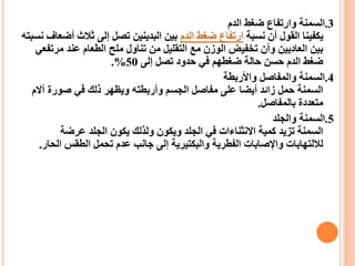 3
.
‫الدم‬ ‫ضغط‬ ‫وارتفاع‬ ‫السمنة‬
‫نسبة‬ ‫أن‬ ‫القول‬ ‫يكفينا‬
‫الدم‬ ‫ضغط‬ ‫ارتفاع‬
‫ثالث‬ ‫إلى‬ ‫تصل‬ ‫البدينين‬ ‫بين‬
‫نسبته‬ ‫أضعاف‬
‫مر‬ ‫عند‬ ‫الطعام‬ ‫ملح‬ ‫تناول‬ ‫من‬ ‫التقليل‬ ‫مع‬ ‫الوزن‬ ‫تخفيض‬ ‫وأن‬ ‫العاديين‬ ‫بين‬
‫تفعي‬
‫إلى‬ ‫تصل‬ ‫حدود‬ ‫في‬ ‫ضغطهم‬ ‫حالة‬ ‫حسن‬ ‫الدم‬ ‫ضغط‬
50
.%
4
.
‫واألربطة‬ ‫والمفاصل‬ ‫السمنة‬
‫آ‬ ‫صورة‬ ‫في‬ ‫ذلك‬ ‫ويظهر‬ ‫وأربطته‬ ‫الجسم‬ ‫مفاصل‬ ‫على‬ ‫أيضا‬ ‫زائد‬ ‫حمل‬ ‫السمنة‬
‫الم‬
‫بالمفاصل‬ ‫متعددة‬
.
5
.
‫والجلد‬ ‫السمنة‬
‫عرضة‬ ‫الجلد‬ ‫يكون‬ ‫ولذلك‬ ‫ويكون‬ ‫الجلد‬ ‫في‬ ‫االنثناءات‬ ‫كمية‬ ‫تزيد‬ ‫السمنة‬
‫ال‬ ‫الطقس‬ ‫تحمل‬ ‫عدم‬ ‫جانب‬ ‫إلى‬ ‫والبكتيرية‬ ‫الفطرية‬ ‫واإلصابات‬ ‫لاللتهابات‬
‫حار‬
.
 