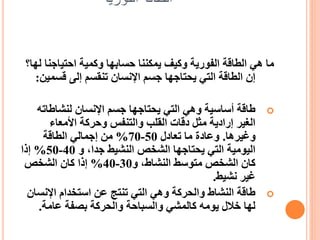 ‫الفورية‬ ‫الطاقة‬
‫احتياجن‬ ‫وكمية‬ ‫حسابها‬ ‫يمكننا‬ ‫وكيف‬ ‫الفورية‬ ‫الطاقة‬ ‫هي‬ ‫ما‬
‫لها؟‬ ‫ا‬
‫قسمي‬ ‫إلى‬ ‫تنقسم‬ ‫اإلنسان‬ ‫جسم‬ ‫يحتاجها‬ ‫التي‬ ‫الطاقة‬ ‫إن‬
‫ن‬
:

‫لنشاطات‬ ‫اإلنسان‬ ‫جسم‬ ‫يحتاجها‬ ‫التي‬ ‫وهي‬ ‫أساسية‬ ‫طاقة‬
‫ه‬
‫األمعاء‬ ‫وحركة‬ ‫والتنفس‬ ‫القلب‬ ‫دقات‬ ‫مثل‬ ‫إرادية‬ ‫الغير‬
‫وغيرها‬
.
‫تعادل‬ ‫ما‬ ‫وعادة‬
50
-
70
%
‫الطاقة‬ ‫إجمالي‬ ‫من‬
‫و‬ ،‫جدا‬ ‫النشيط‬ ‫الشخص‬ ‫يحتاجها‬ ‫التي‬ ‫اليومية‬
40
-
50
%
‫إذا‬
‫و‬ ،‫النشاط‬ ‫متوسط‬ ‫الشخص‬ ‫كان‬
30
-
40
%
‫الشخص‬ ‫كان‬ ‫إذا‬
‫نشيط‬ ‫غير‬
.

‫اإلنس‬ ‫استخدام‬ ‫عن‬ ‫تنتج‬ ‫التي‬ ‫وهي‬ ‫والحركة‬ ‫النشاط‬ ‫طاقة‬
‫ان‬
‫عامة‬ ‫بصفة‬ ‫والحركة‬ ‫والسباحة‬ ‫كالمشي‬ ‫يومه‬ ‫خالل‬ ‫لها‬
.
 
