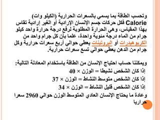 ‫الحرارية‬ ‫بالسعرات‬ ‫يسمي‬ ‫بما‬ ‫الطاقة‬ ‫وتحسب‬
(
‫وات‬ ‫الكيلو‬
)
Calorie
‫تقاس‬ ‫إرادية‬ ‫الغير‬ ‫أو‬ ‫اإلرادية‬ ‫اإلنسان‬ ‫جسم‬ ‫حركات‬ ‫فكل‬
‫كيلو‬ ‫واحد‬ ‫حرارة‬ ‫درجة‬ ‫لرفع‬ ‫المطلوبة‬ ‫الحرارة‬ ‫وهي‬ ،‫المقياس‬ ‫بهذا‬
‫من‬ ‫واحد‬ ‫جرام‬ ‫كل‬ ‫بأن‬ ‫علما‬ ،‫واحدة‬ ‫مئوية‬ ‫درجة‬ ‫الماء‬ ‫من‬ ‫جرام‬
‫الكربوهيدرات‬
‫أو‬
‫البروتينات‬
‫و‬ ‫حرارية‬ ‫سعرات‬ ‫أربع‬ ‫حوالي‬ ‫يعطي‬
‫كل‬
‫حرارية‬ ‫سعرات‬ ‫تسع‬ ‫حوالي‬ ‫يعطي‬ ‫الدهن‬ ‫من‬ ‫جرام‬
.
‫الت‬ ‫المعادلة‬ ‫باستخدام‬ ‫الطاقة‬ ‫من‬ ‫اإلنسان‬ ‫احتياج‬ ‫حساب‬ ‫ويمكننا‬
‫الية‬
:
‫نشيطا‬ ‫الشخص‬ ‫كان‬ ‫إذا‬
=
‫الوزن‬
×
40
‫النشاط‬ ‫متوسط‬ ‫الشخص‬ ‫كان‬ ‫إذا‬
=
‫الوزن‬
×
37
‫النشاط‬ ‫قليل‬ ‫الشخص‬ ‫كان‬ ‫إذا‬
=
‫الوزن‬
×
34
‫حوالي‬ ‫الوزن‬ ‫المتوسط‬ ‫العادي‬ ‫اإلنسان‬ ‫يحتاج‬ ‫ما‬ ‫وعادة‬
2960
‫سعرا‬
‫حراريا‬
 