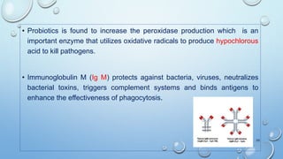 • Probiotics is found to increase the peroxidase production which is an
important enzyme that utilizes oxidative radicals to produce hypochlorous
acid to kill pathogens.
• Immunoglobulin M (Ig M) protects against bacteria, viruses, neutralizes
bacterial toxins, triggers complement systems and binds antigens to
enhance the effectiveness of phagocytosis.
20
 