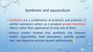 Symbiotic and aquaculture
• Symbiotic are a combination of probiotic and prebiotic it
exhibit synergistic action, as it produce greater beneficial
effects rather than application of only one of them.
• Several studies showed that symbiotic can improve
health, digestibility, feed absorption, specific growth
rate, and digestive enzyme growth performance.
27
 
