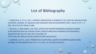 List of Bibliography
• CEREZUELA, R. ET AL. 2011. CURRENT KNOWLEDGE IN SYNBIOTIC USE FOR FISH AQUACULTURE:
A REVIEW. JOURNAL OF AQUACULTURE RESEARCH AND DEVELOPMENT (SPEC. ISSUE 1), PP. 1–7.
DOI: 10.4172/2155-9546.S1-008.
• DO HUU, H. AND JONES, C.M. 2014. EFFECTS OF DIETARY MANNAN OLIGOSACCHARIDE
SUPPLEMENTATION ON JUVENILE SPINY LOBSTER PANULIRUS HOMARUS (PALINURIDAE).
AQUACULTURE 432, PP. 258–264. AVAILABLE AT:
HTTP://DX.DOI.ORG/10.1016/J.AQUACULTURE.2014.05.013.
• LAKSHMI, B. ET AL. 2013. PROBIOTICS AS ANTIVIRAL AGENTS IN SHRIMP AQUACULTURE.
JOURNAL OF PATHOGENS 2013, PP. 1–13. DOI: 10.1155/2013/424123.
29
 