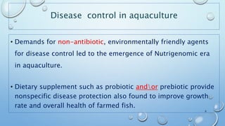 Disease control in aquaculture
• Demands for non-antibiotic, environmentally friendly agents
for disease control led to the emergence of Nutrigenomic era
in aquaculture.
• Dietary supplement such as probiotic andor prebiotic provide
nonspecific disease protection also found to improve growth
rate and overall health of farmed fish.
6
 