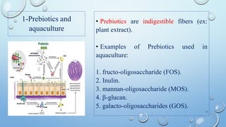 1-Prebiotics and
aquaculture
• Prebiotics are indigestible fibers (ex:
plant extract).
• Examples of Prebiotics used in
aquaculture:
1. fructo-oligosaccharide (FOS).
2. Inulin.
3. mannan-oligosaccharide (MOS).
4. β-glucan.
5. galacto-oligosaccharides (GOS).
7
 